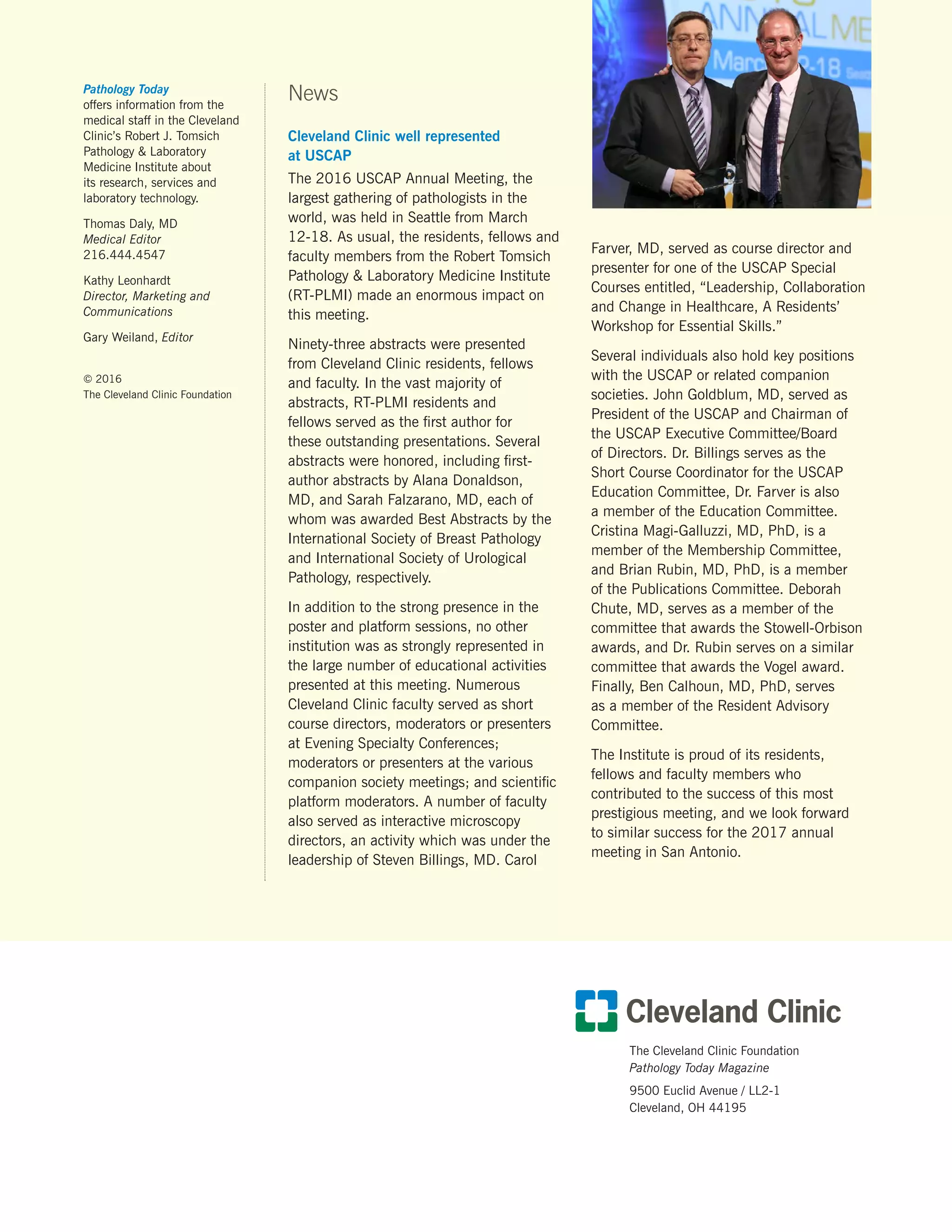 The Cleveland Clinic Foundation
Pathology Today Magazine
9500 Euclid Avenue / LL2-1
Cleveland, OH 44195
Pathology Today
offers information from the
medical staff in the Cleveland
Clinic’s Robert J. Tomsich
Pathology  Laboratory
Medicine Institute about
its research, services and
laboratory technology.
Thomas Daly, MD
Medical Editor
216.444.4547
Kathy Leonhardt
Director, Marketing and
Communications
Gary Weiland, Editor
© 2016
The Cleveland Clinic Foundation
News
Cleveland Clinic well represented
at USCAP
The 2016 USCAP Annual Meeting, the
largest gathering of pathologists in the
world, was held in Seattle from March
12-18. As usual, the residents, fellows and
faculty members from the Robert Tomsich
Pathology  Laboratory Medicine Institute
(RT-PLMI) made an enormous impact on
this meeting.
Ninety-three abstracts were presented
from Cleveland Clinic residents, fellows
and faculty. In the vast majority of
abstracts, RT-PLMI residents and
fellows served as the first author for
these outstanding presentations. Several
abstracts were honored, including first-
author abstracts by Alana Donaldson,
MD, and Sarah Falzarano, MD, each of
whom was awarded Best Abstracts by the
International Society of Breast Pathology
and International Society of Urological
Pathology, respectively.
In addition to the strong presence in the
poster and platform sessions, no other
institution was as strongly represented in
the large number of educational activities
presented at this meeting. Numerous
Cleveland Clinic faculty served as short
course directors, moderators or presenters
at Evening Specialty Conferences;
moderators or presenters at the various
companion society meetings; and scientific
platform moderators. A number of faculty
also served as interactive microscopy
directors, an activity which was under the
leadership of Steven Billings, MD. Carol
Farver, MD, served as course director and
presenter for one of the USCAP Special
Courses entitled, “Leadership, Collaboration
and Change in Healthcare, A Residents’
Workshop for Essential Skills.”
Several individuals also hold key positions
with the USCAP or related companion
societies. John Goldblum, MD, served as
President of the USCAP and Chairman of
the USCAP Executive Committee/Board
of Directors. Dr. Billings serves as the
Short Course Coordinator for the USCAP
Education Committee, Dr. Farver is also
a member of the Education Committee.
Cristina Magi-Galluzzi, MD, PhD, is a
member of the Membership Committee,
and Brian Rubin, MD, PhD, is a member
of the Publications Committee. Deborah
Chute, MD, serves as a member of the
committee that awards the Stowell-Orbison
awards, and Dr. Rubin serves on a similar
committee that awards the Vogel award.
Finally, Ben Calhoun, MD, PhD, serves
as a member of the Resident Advisory
Committee.
The Institute is proud of its residents,
fellows and faculty members who
contributed to the success of this most
prestigious meeting, and we look forward
to similar success for the 2017 annual
meeting in San Antonio.
 
