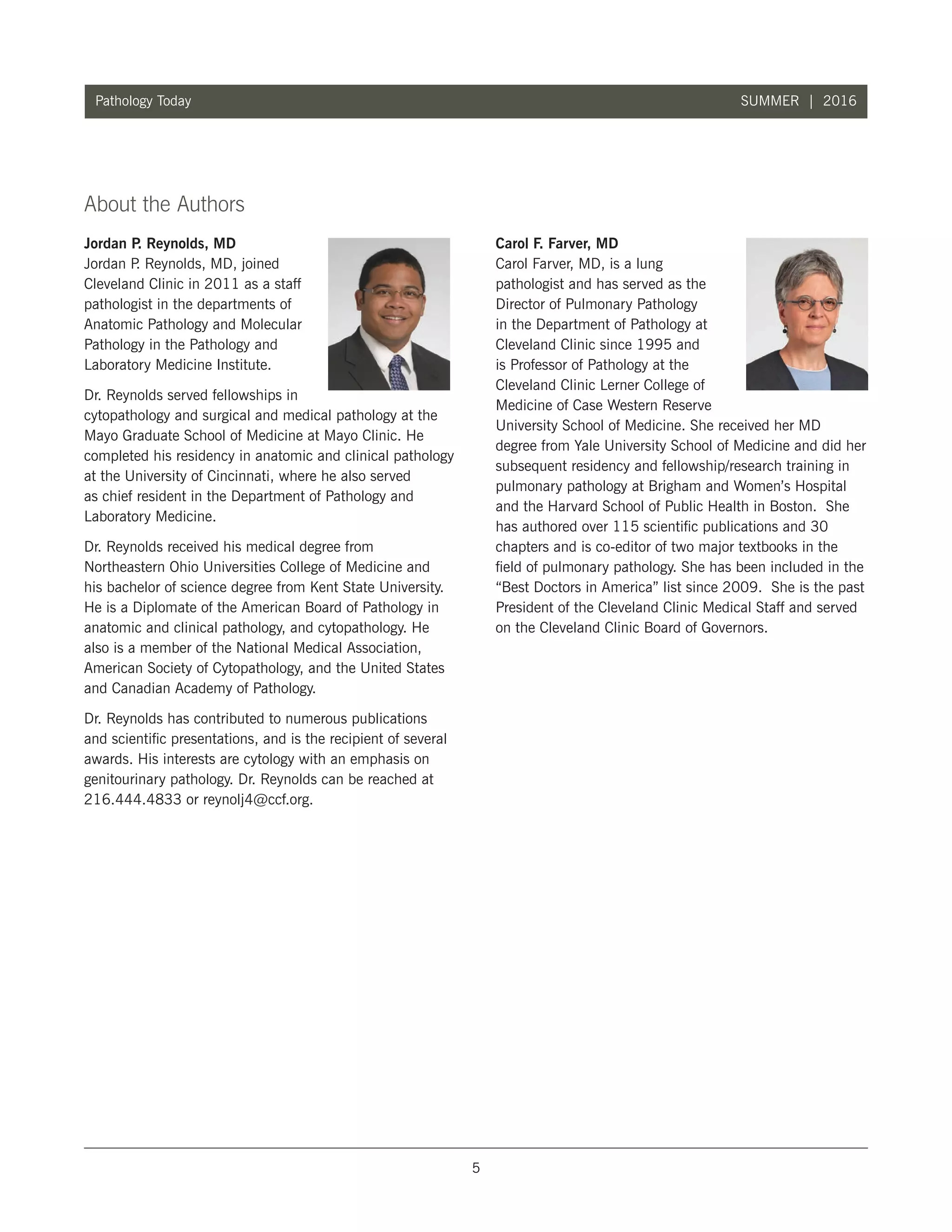 5
Pathology Today SUMMER | 2016
About the Authors
Jordan P. Reynolds, MD
Jordan P. Reynolds, MD, joined
Cleveland Clinic in 2011 as a staff
pathologist in the departments of
Anatomic Pathology and Molecular
Pathology in the Pathology and
Laboratory Medicine Institute.
Dr. Reynolds served fellowships in
cytopathology and surgical and medical pathology at the
Mayo Graduate School of Medicine at Mayo Clinic. He
completed his residency in anatomic and clinical pathology
at the University of Cincinnati, where he also served
as chief resident in the Department of Pathology and
Laboratory Medicine.
Dr. Reynolds received his medical degree from
Northeastern Ohio Universities College of Medicine and
his bachelor of science degree from Kent State University.
He is a Diplomate of the American Board of Pathology in
anatomic and clinical pathology, and cytopathology. He
also is a member of the National Medical Association,
American Society of Cytopathology, and the United States
and Canadian Academy of Pathology.
Dr. Reynolds has contributed to numerous publications
and scientific presentations, and is the recipient of several
awards. His interests are cytology with an emphasis on
genitourinary pathology. Dr. Reynolds can be reached at
216.444.4833 or reynolj4@ccf.org.
A
Carol F. Farver, MD
Carol Farver, MD, is a lung
pathologist and has served as the
Director of Pulmonary Pathology
in the Department of Pathology at
Cleveland Clinic since 1995 and
is Professor of Pathology at the
Cleveland Clinic Lerner College of
Medicine of Case Western Reserve
University School of Medicine. She received her MD
degree from Yale University School of Medicine and did her
subsequent residency and fellowship/research training in
pulmonary pathology at Brigham and Women’s Hospital
and the Harvard School of Public Health in Boston. She
has authored over 115 scientific publications and 30
chapters and is co-editor of two major textbooks in the
field of pulmonary pathology. She has been included in the
“Best Doctors in America” list since 2009. She is the past
President of the Cleveland Clinic Medical Staff and served
on the Cleveland Clinic Board of Governors.
 
