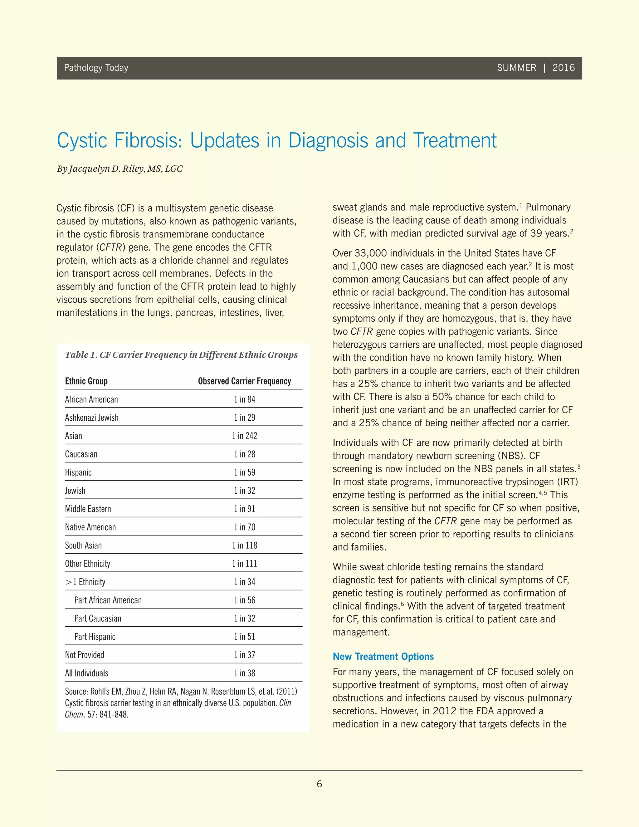 6
Pathology Today SUMMER | 2016
Cystic fibrosis (CF) is a multisystem genetic disease
caused by mutations, also known as pathogenic variants,
in the cystic fibrosis transmembrane conductance
regulator (CFTR) gene. The gene encodes the CFTR
protein, which acts as a chloride channel and regulates
ion transport across cell membranes. Defects in the
assembly and function of the CFTR protein lead to highly
viscous secretions from epithelial cells, causing clinical
manifestations in the lungs, pancreas, intestines, liver,
sweat glands and male reproductive system.1
Pulmonary
disease is the leading cause of death among individuals
with CF, with median predicted survival age of 39 years.2
Over 33,000 individuals in the United States have CF
and 1,000 new cases are diagnosed each year.2
It is most
common among Caucasians but can affect people of any
ethnic or racial background. The condition has autosomal
recessive inheritance, meaning that a person develops
symptoms only if they are homozygous, that is, they have
two CFTR gene copies with pathogenic variants. Since
heterozygous carriers are unaffected, most people diagnosed
with the condition have no known family history. When
both partners in a couple are carriers, each of their children
has a 25% chance to inherit two variants and be affected
with CF. There is also a 50% chance for each child to
inherit just one variant and be an unaffected carrier for CF
and a 25% chance of being neither affected nor a carrier.
Individuals with CF are now primarily detected at birth
through mandatory newborn screening (NBS). CF
screening is now included on the NBS panels in all states.3
In most state programs, immunoreactive trypsinogen (IRT)
enzyme testing is performed as the initial screen.4,5
This
screen is sensitive but not specific for CF so when positive,
molecular testing of the CFTR gene may be performed as
a second tier screen prior to reporting results to clinicians
and families.
While sweat chloride testing remains the standard
diagnostic test for patients with clinical symptoms of CF,
genetic testing is routinely performed as confirmation of
clinical findings.6
With the advent of targeted treatment
for CF, this confirmation is critical to patient care and
management.
New Treatment Options
For many years, the management of CF focused solely on
supportive treatment of symptoms, most often of airway
obstructions and infections caused by viscous pulmonary
secretions. However, in 2012 the FDA approved a
medication in a new category that targets defects in the
Cystic Fibrosis: Updates in Diagnosis and Treatment
By Jacquelyn D. Riley, MS, LGC
Table 1. CF Carrier Frequency in Different Ethnic Groups
Ethnic Group	 Observed Carrier Frequency
African American	 1 in 84
Ashkenazi Jewish	 1 in 29
Asian	 1 in 242
Caucasian	 1 in 28
Hispanic	 1 in 59
Jewish	 1 in 32
Middle Eastern	 1 in 91
Native American	 1 in 70
South Asian	 1 in 118
Other Ethnicity	 1 in 111
1 Ethnicity	 1 in 34
	 Part African American	 1 in 56
	 Part Caucasian	 1 in 32
	 Part Hispanic	 1 in 51
Not Provided	 1 in 37
All Individuals	 1 in 38
Source: Rohlfs EM, Zhou Z, Helm RA, Nagan N, Rosenblum LS, et al. (2011)
Cystic fibrosis carrier testing in an ethnically diverse U.S. population. Clin
Chem. 57: 841-848.
 