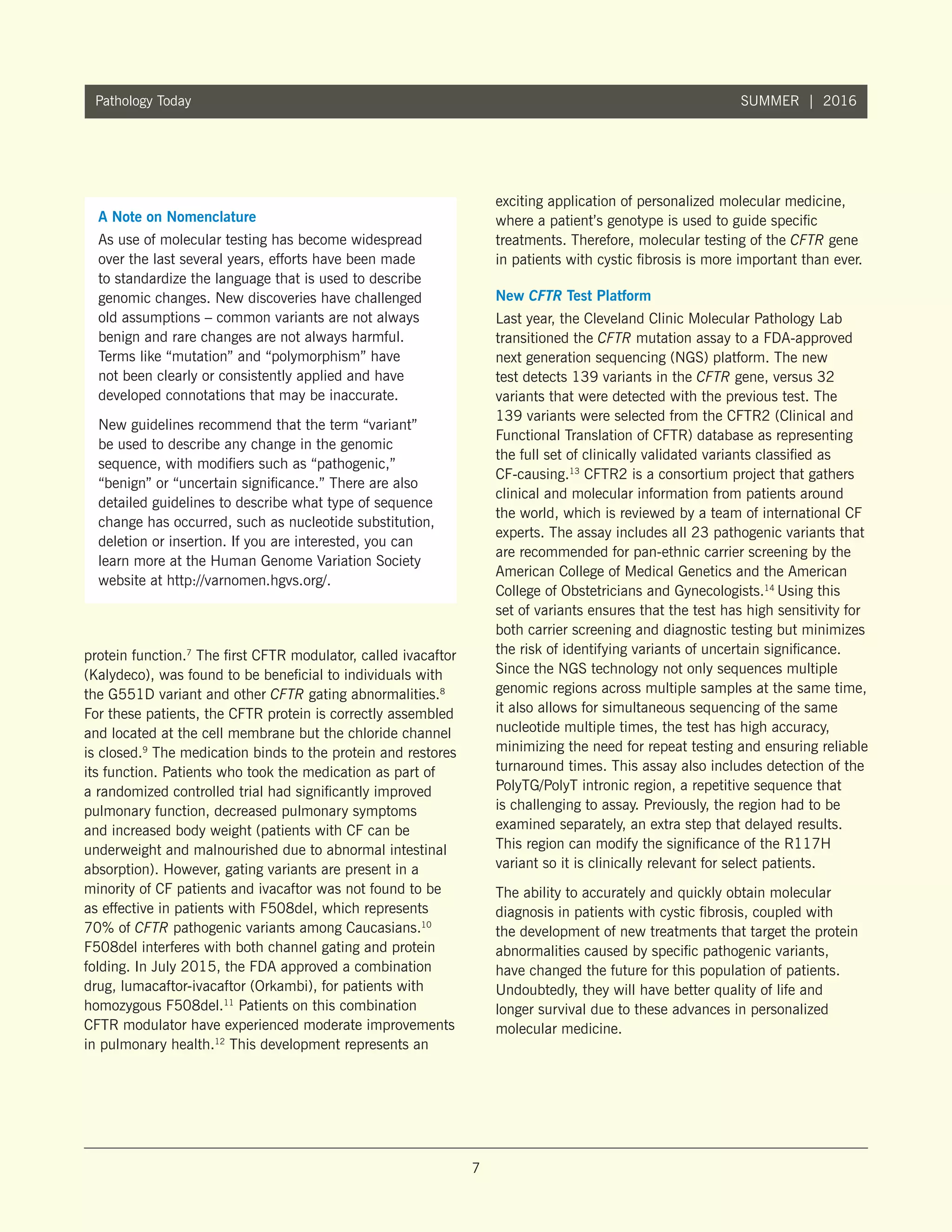 7
Pathology Today SUMMER | 2016
protein function.7
The first CFTR modulator, called ivacaftor
(Kalydeco), was found to be beneficial to individuals with
the G551D variant and other CFTR gating abnormalities.8
For these patients, the CFTR protein is correctly assembled
and located at the cell membrane but the chloride channel
is closed.9
The medication binds to the protein and restores
its function. Patients who took the medication as part of
a randomized controlled trial had significantly improved
pulmonary function, decreased pulmonary symptoms
and increased body weight (patients with CF can be
underweight and malnourished due to abnormal intestinal
absorption). However, gating variants are present in a
minority of CF patients and ivacaftor was not found to be
as effective in patients with F508del, which represents
70% of CFTR pathogenic variants among Caucasians.10
F508del interferes with both channel gating and protein
folding. In July 2015, the FDA approved a combination
drug, lumacaftor-ivacaftor (Orkambi), for patients with
homozygous F508del.11
Patients on this combination
CFTR modulator have experienced moderate improvements
in pulmonary health.12
This development represents an
exciting application of personalized molecular medicine,
where a patient’s genotype is used to guide specific
treatments. Therefore, molecular testing of the CFTR gene
in patients with cystic fibrosis is more important than ever.
New CFTR Test Platform
Last year, the Cleveland Clinic Molecular Pathology Lab
transitioned the CFTR mutation assay to a FDA-approved
next generation sequencing (NGS) platform. The new
test detects 139 variants in the CFTR gene, versus 32
variants that were detected with the previous test. The
139 variants were selected from the CFTR2 (Clinical and
Functional Translation of CFTR) database as representing
the full set of clinically validated variants classified as
CF-causing.13
CFTR2 is a consortium project that gathers
clinical and molecular information from patients around
the world, which is reviewed by a team of international CF
experts. The assay includes all 23 pathogenic variants that
are recommended for pan-ethnic carrier screening by the
American College of Medical Genetics and the American
College of Obstetricians and Gynecologists.14
Using this
set of variants ensures that the test has high sensitivity for
both carrier screening and diagnostic testing but minimizes
the risk of identifying variants of uncertain significance.
Since the NGS technology not only sequences multiple
genomic regions across multiple samples at the same time,
it also allows for simultaneous sequencing of the same
nucleotide multiple times, the test has high accuracy,
minimizing the need for repeat testing and ensuring reliable
turnaround times. This assay also includes detection of the
PolyTG/PolyT intronic region, a repetitive sequence that
is challenging to assay. Previously, the region had to be
examined separately, an extra step that delayed results.
This region can modify the significance of the R117H
variant so it is clinically relevant for select patients.
The ability to accurately and quickly obtain molecular
diagnosis in patients with cystic fibrosis, coupled with
the development of new treatments that target the protein
abnormalities caused by specific pathogenic variants,
have changed the future for this population of patients.
Undoubtedly, they will have better quality of life and
longer survival due to these advances in personalized
molecular medicine.
A Note on Nomenclature
As use of molecular testing has become widespread
over the last several years, efforts have been made
to standardize the language that is used to describe
genomic changes. New discoveries have challenged
old assumptions – common variants are not always
benign and rare changes are not always harmful.
Terms like “mutation” and “polymorphism” have
not been clearly or consistently applied and have
developed connotations that may be inaccurate.
New guidelines recommend that the term “variant”
be used to describe any change in the genomic
sequence, with modifiers such as “pathogenic,”
“benign” or “uncertain significance.” There are also
detailed guidelines to describe what type of sequence
change has occurred, such as nucleotide substitution,
deletion or insertion. If you are interested, you can
learn more at the Human Genome Variation Society
website at http://varnomen.hgvs.org/.
 