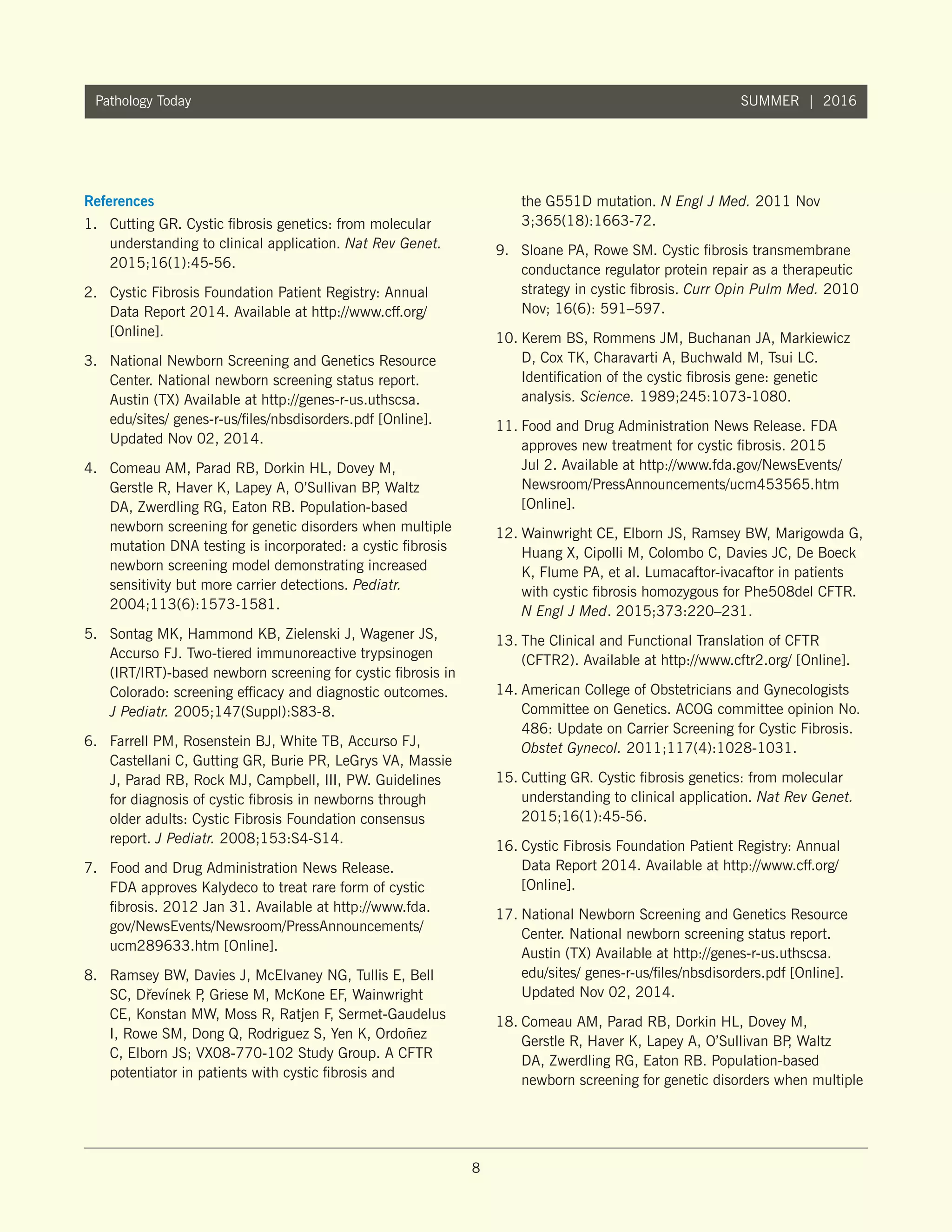 8
Pathology Today SUMMER | 2016
References
1.	 Cutting GR. Cystic fibrosis genetics: from molecular
understanding to clinical application. Nat Rev Genet.
2015;16(1):45-56.
2.	 Cystic Fibrosis Foundation Patient Registry: Annual
Data Report 2014. Available at http://www.cff.org/
[Online].
3.	 National Newborn Screening and Genetics Resource
Center. National newborn screening status report.
Austin (TX) Available at http://genes-r-us.uthscsa.
edu/sites/ genes-r-us/files/nbsdisorders.pdf [Online].
Updated Nov 02, 2014.
4.	 Comeau AM, Parad RB, Dorkin HL, Dovey M,
Gerstle R, Haver K, Lapey A, O’Sullivan BP, Waltz
DA, Zwerdling RG, Eaton RB. Population-based
newborn screening for genetic disorders when multiple
mutation DNA testing is incorporated: a cystic fibrosis
newborn screening model demonstrating increased
sensitivity but more carrier detections. Pediatr.
2004;113(6):1573-1581.
5.	 Sontag MK, Hammond KB, Zielenski J, Wagener JS,
Accurso FJ. Two-tiered immunoreactive trypsinogen
(IRT/IRT)-based newborn screening for cystic fibrosis in
Colorado: screening efficacy and diagnostic outcomes.
J Pediatr. 2005;147(Suppl):S83-8.
6.	 Farrell PM, Rosenstein BJ, White TB, Accurso FJ,
Castellani C, Gutting GR, Burie PR, LeGrys VA, Massie
J, Parad RB, Rock MJ, Campbell, III, PW. Guidelines
for diagnosis of cystic fibrosis in newborns through
older adults: Cystic Fibrosis Foundation consensus
report. J Pediatr. 2008;153:S4-S14.
7.	 Food and Drug Administration News Release.
FDA approves Kalydeco to treat rare form of cystic
fibrosis. 2012 Jan 31. Available at http://www.fda.
gov/NewsEvents/Newsroom/PressAnnouncements/
ucm289633.htm [Online].
8.	 Ramsey BW, Davies J, McElvaney NG, Tullis E, Bell
SC, D˘revínek P, Griese M, McKone EF, Wainwright
CE, Konstan MW, Moss R, Ratjen F, Sermet-Gaudelus
I, Rowe SM, Dong Q, Rodriguez S, Yen K, Ordoñez
C, Elborn JS; VX08-770-102 Study Group. A CFTR
potentiator in patients with cystic fibrosis and
the G551D mutation. N Engl J Med. 2011 Nov
3;365(18):1663-72.
9.	 Sloane PA, Rowe SM. Cystic fibrosis transmembrane
conductance regulator protein repair as a therapeutic
strategy in cystic fibrosis. Curr Opin Pulm Med. 2010
Nov; 16(6): 591–597.
10.	Kerem BS, Rommens JM, Buchanan JA, Markiewicz
D, Cox TK, Charavarti A, Buchwald M, Tsui LC.
Identification of the cystic fibrosis gene: genetic
analysis. Science. 1989;245:1073-1080.
11.	Food and Drug Administration News Release. FDA
approves new treatment for cystic fibrosis. 2015
Jul 2. Available at http://www.fda.gov/NewsEvents/
Newsroom/PressAnnouncements/ucm453565.htm
[Online].
12.	Wainwright CE, Elborn JS, Ramsey BW, Marigowda G,
Huang X, Cipolli M, Colombo C, Davies JC, De Boeck
K, Flume PA, et al. Lumacaftor-ivacaftor in patients
with cystic fibrosis homozygous for Phe508del CFTR.
N Engl J Med. 2015;373:220–231.
13.	The Clinical and Functional Translation of CFTR
(CFTR2). Available at http://www.cftr2.org/ [Online].
14.	American College of Obstetricians and Gynecologists
Committee on Genetics. ACOG committee opinion No.
486: Update on Carrier Screening for Cystic Fibrosis.
Obstet Gynecol. 2011;117(4):1028-1031.
15.	Cutting GR. Cystic fibrosis genetics: from molecular
understanding to clinical application. Nat Rev Genet.
2015;16(1):45-56.
16.	Cystic Fibrosis Foundation Patient Registry: Annual
Data Report 2014. Available at http://www.cff.org/
[Online].
17.	National Newborn Screening and Genetics Resource
Center. National newborn screening status report.
Austin (TX) Available at http://genes-r-us.uthscsa.
edu/sites/ genes-r-us/files/nbsdisorders.pdf [Online].
Updated Nov 02, 2014.
18.	Comeau AM, Parad RB, Dorkin HL, Dovey M,
Gerstle R, Haver K, Lapey A, O’Sullivan BP, Waltz
DA, Zwerdling RG, Eaton RB. Population-based
newborn screening for genetic disorders when multiple
 
