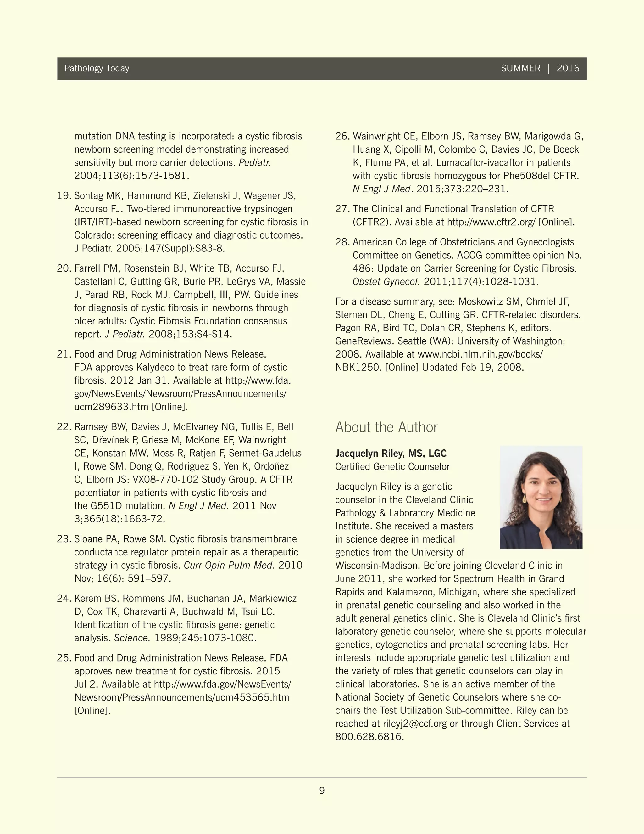 9
Pathology Today SUMMER | 2016
mutation DNA testing is incorporated: a cystic fibrosis
newborn screening model demonstrating increased
sensitivity but more carrier detections. Pediatr.
2004;113(6):1573-1581.
19.	Sontag MK, Hammond KB, Zielenski J, Wagener JS,
Accurso FJ. Two-tiered immunoreactive trypsinogen
(IRT/IRT)-based newborn screening for cystic fibrosis in
Colorado: screening efficacy and diagnostic outcomes.
J Pediatr. 2005;147(Suppl):S83-8.
20.	Farrell PM, Rosenstein BJ, White TB, Accurso FJ,
Castellani C, Gutting GR, Burie PR, LeGrys VA, Massie
J, Parad RB, Rock MJ, Campbell, III, PW. Guidelines
for diagnosis of cystic fibrosis in newborns through
older adults: Cystic Fibrosis Foundation consensus
report. J Pediatr. 2008;153:S4-S14.
21.	Food and Drug Administration News Release.
FDA approves Kalydeco to treat rare form of cystic
fibrosis. 2012 Jan 31. Available at http://www.fda.
gov/NewsEvents/Newsroom/PressAnnouncements/
ucm289633.htm [Online].
22.	Ramsey BW, Davies J, McElvaney NG, Tullis E, Bell
SC, D˘revínek P, Griese M, McKone EF, Wainwright
CE, Konstan MW, Moss R, Ratjen F, Sermet-Gaudelus
I, Rowe SM, Dong Q, Rodriguez S, Yen K, Ordoñez
C, Elborn JS; VX08-770-102 Study Group. A CFTR
potentiator in patients with cystic fibrosis and
the G551D mutation. N Engl J Med. 2011 Nov
3;365(18):1663-72.
23.	Sloane PA, Rowe SM. Cystic fibrosis transmembrane
conductance regulator protein repair as a therapeutic
strategy in cystic fibrosis. Curr Opin Pulm Med. 2010
Nov; 16(6): 591–597.
24.	Kerem BS, Rommens JM, Buchanan JA, Markiewicz
D, Cox TK, Charavarti A, Buchwald M, Tsui LC.
Identification of the cystic fibrosis gene: genetic
analysis. Science. 1989;245:1073-1080.
25.	Food and Drug Administration News Release. FDA
approves new treatment for cystic fibrosis. 2015
Jul 2. Available at http://www.fda.gov/NewsEvents/
Newsroom/PressAnnouncements/ucm453565.htm
[Online].
26.	Wainwright CE, Elborn JS, Ramsey BW, Marigowda G,
Huang X, Cipolli M, Colombo C, Davies JC, De Boeck
K, Flume PA, et al. Lumacaftor-ivacaftor in patients
with cystic fibrosis homozygous for Phe508del CFTR.
N Engl J Med. 2015;373:220–231.
27.	The Clinical and Functional Translation of CFTR
(CFTR2). Available at http://www.cftr2.org/ [Online].
28.	American College of Obstetricians and Gynecologists
Committee on Genetics. ACOG committee opinion No.
486: Update on Carrier Screening for Cystic Fibrosis.
Obstet Gynecol. 2011;117(4):1028-1031.
For a disease summary, see: Moskowitz SM, Chmiel JF,
Sternen DL, Cheng E, Cutting GR. CFTR-related disorders.
Pagon RA, Bird TC, Dolan CR, Stephens K, editors.
GeneReviews. Seattle (WA): University of Washington;
2008. Available at www.ncbi.nlm.nih.gov/books/
NBK1250. [Online] Updated Feb 19, 2008.
About the Author
Jacquelyn Riley, MS, LGC
Certified Genetic Counselor
Jacquelyn Riley is a genetic
counselor in the Cleveland Clinic
Pathology  Laboratory Medicine
Institute. She received a masters
in science degree in medical
genetics from the University of
Wisconsin-Madison. Before joining Cleveland Clinic in
June 2011, she worked for Spectrum Health in Grand
Rapids and Kalamazoo, Michigan, where she specialized
in prenatal genetic counseling and also worked in the
adult general genetics clinic. She is Cleveland Clinic’s first
laboratory genetic counselor, where she supports molecular
genetics, cytogenetics and prenatal screening labs. Her
interests include appropriate genetic test utilization and
the variety of roles that genetic counselors can play in
clinical laboratories. She is an active member of the
National Society of Genetic Counselors where she co-
chairs the Test Utilization Sub-committee. Riley can be
reached at rileyj2@ccf.org or through Client Services at
800.628.6816.
 