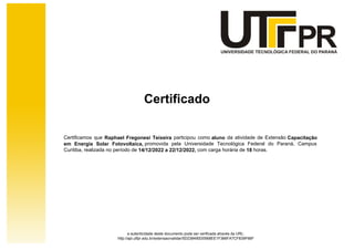 Certificado
Certificamos que Raphael Fregonesi Teixeira participou como aluno da atividade de Extensão Capacitação
em Energia Solar Fotovoltaica, promovida pela Universidade Tecnológica Federal do Paraná, Campus
Curitiba, realizada no período de 14/12/2022 a 22/12/2022, com carga horária de 18 horas.
a autenticidade deste documento pode ser verificada através da URL:
http://apl.utfpr.edu.br/extensao/validar/5D238490D0568EE1F366FA7CF839F66F
 