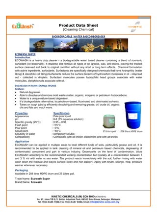 Product Data Sheet
(Cleaning Chemical)
KINETIC CHEMICALS (M) SDN BHD (476816-H)
No. 17, Jalan TIB 1/2, Bolton Industrial Park, 68100 Batu Caves, Selangor, Malaysia.
Tel: +603-6185 7081; Fax: +603-6187 6081; Email: info@kinetic-corp.com.my
BIODEGRADABLE WATER BASED DEGREASER
ECOWASH SUPER
Introduction
ECOWASH is a heavy duty cleaner - a biodegradable water based cleaner containing a blend of non-ionic
surfactant (oil dispersant). It disperse and remove all types of oil, grease, wax, and stains, leaving the treated
surface cleansed and back to original condition without any short or long term effects. Chemical formulation
with active ingredients, surfactants. Surfactants are specifically designed chemicals that have hydrophilic (water
liking) & oleophilic (oil liking).Surfactants reduce the surface tension of hydrocarbon molecules in oil - oilspread
out - collected in droplets. Surfactant molecules posses hydrophilic head groups associate with water
molecules, oleophilic tails associate with oil.
DEGREASER IN MAINTENANCE WORKS
Features
 Natural degreaser.
 Able to dissolve and remove most waste matter, organic, inorganic or petroleum hydrocarbons.
 Water is a unique nature-based degreaser.
 It’s biodegradable -alternative, to petroleum-based, fluorinated and chlorinated solvents.
 Takes on tough jobs by efficiently dissolving and removing grease, oil, crude oil, organic
oils and fats and much more.
Properties Specification
Appearance : Pale pink liquid
pH : 6-8 (5% aqueous solution)
Specific gravity (25°C) : 0.95 – 0.98
Flash point : >75°C
Pour point : ~0°C
Cloud point : ~50°C
Solubility in water : completely soluble
Compatibility : Compatible with all known elastomers and with all brines
Application
ECOWASH can be applied in multiple areas to treat different kinds of soils, particularly grease and oil. It is
recommended to be applied in tank cleaning of mineral oil and petroleum based chemicals, degreasing of
contaminated component and part in various industry. Dependants on the level of contamination, dilute
ECOWASH according to the recommended working concentration but typically at a concentration between 1
and 3 % v/v with water or sea water. The product reacts immediately with the soil, further rinsing with water
wash down the residual and leaves surface clean and non-slippery. Apply with brush, sponge, mop, pressure
washer whenever necessary.
Packaging
Available in 208 litres HDPE drum and 25 Liters pail.
Trade Name: Ecowash Super
Brand Name: Ecowash
25 Liters pail 208 liters HDPE drum
 