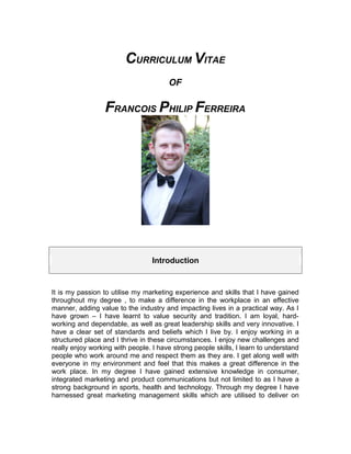 CURRICULUM VITAE
OF
FRANCOIS PHILIP FERREIRA
Introduction
It is my passion to utilise my marketing experience and skills that I have gained
throughout my degree , to make a difference in the workplace in an effective
manner, adding value to the industry and impacting lives in a practical way. As I
have grown – I have learnt to value security and tradition. I am loyal, hard-
working and dependable, as well as great leadership skills and very innovative. I
have a clear set of standards and beliefs which I live by. I enjoy working in a
structured place and I thrive in these circumstances. I enjoy new challenges and
really enjoy working with people. I have strong people skills, I learn to understand
people who work around me and respect them as they are. I get along well with
everyone in my environment and feel that this makes a great difference in the
work place. In my degree I have gained extensive knowledge in consumer,
integrated marketing and product communications but not limited to as I have a
strong background in sports, health and technology. Through my degree I have
harnessed great marketing management skills which are utilised to deliver on
 