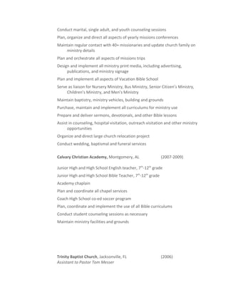Conduct marital, single adult, and youth counseling sessions
Plan, organize and direct all aspects of yearly missions conferences
Maintain regular contact with 40+ missionaries and update church family on
ministry details
Plan and orchestrate all aspects of missions trips
Design and implement all ministry print media, including advertising,
publications, and ministry signage
Plan and implement all aspects of Vacation Bible School
Serve as liaison for Nursery Ministry, Bus Ministry, Senior Citizen’s Ministry,
Children’s Ministry, and Men’s Ministry
Maintain baptistry, ministry vehicles, building and grounds
Purchase, maintain and implement all curriculums for ministry use
Prepare and deliver sermons, devotionals, and other Bible lessons
Assist in counseling, hospital visitation, outreach visitation and other ministry
opportunities
Organize and direct large church relocation project
Conduct wedding, baptismal and funeral services
Calvary Christian Academy, Montgomery, AL (2007-2009)
Junior High and High School English teacher, 7th
-12th
grade
Junior High and High School Bible Teacher, 7th
-12th
grade
Academy chaplain
Plan and coordinate all chapel services
Coach High School co-ed soccer program
Plan, coordinate and implement the use of all Bible curriculums
Conduct student counseling sessions as necessary
Maintain ministry facilities and grounds
Trinity Baptist Church, Jacksonville, FL (2006)
Assistant to Pastor Tom Messer
 