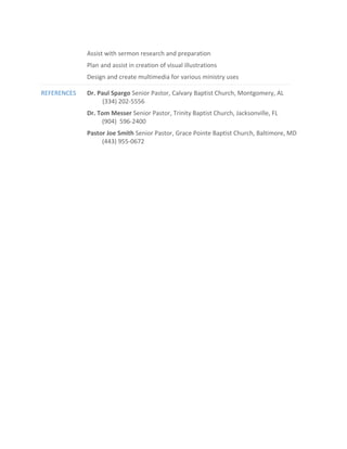 Assist with sermon research and preparation
Plan and assist in creation of visual illustrations
Design and create multimedia for various ministry uses
REFERENCES Dr. Paul Spargo Senior Pastor, Calvary Baptist Church, Montgomery, AL
(334) 202-5556
Dr. Tom Messer Senior Pastor, Trinity Baptist Church, Jacksonville, FL
(904) 596-2400
Pastor Joe Smith Senior Pastor, Grace Pointe Baptist Church, Baltimore, MD
(443) 955-0672
 