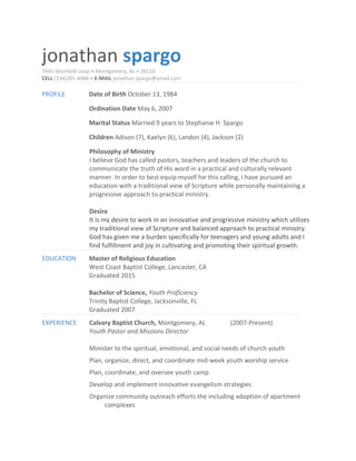jonathan spargo
7445 Muirfield Loop • Montgomery, AL • 36116
CELL (334)201-4486 • E-MAIL jonathan.spargo@ymail.com
PROFILE Date of Birth October 13, 1984
Ordination Date May 6, 2007
Marital Status Married 9 years to Stephanie H. Spargo
Children Adison (7), Kaelyn (6), Landon (4), Jackson (2)
Philosophy of Ministry
I believe God has called pastors, teachers and leaders of the church to
communicate the truth of His word in a practical and culturally relevant
manner. In order to best equip myself for this calling, I have pursued an
education with a traditional view of Scripture while personally maintaining a
progressive approach to practical ministry.
Desire
It is my desire to work in an innovative and progressive ministry which utilizes
my traditional view of Scripture and balanced approach to practical ministry.
God has given me a burden specifically for teenagers and young adults and I
find fulfillment and joy in cultivating and promoting their spiritual growth.
EDUCATION Master of Religious Education
West Coast Baptist College, Lancaster, CA
Graduated 2015
Bachelor of Science, Youth Proficiency
Trinity Baptist College, Jacksonville, FL
Graduated 2007
EXPERIENCE Calvary Baptist Church, Montgomery, AL (2007-Present)
Youth Pastor and Missions Director
Minister to the spiritual, emotional, and social needs of church youth
Plan, organize, direct, and coordinate mid-week youth worship service
Plan, coordinate, and oversee youth camp
Develop and implement innovative evangelism strategies
Organize community outreach efforts the including adoption of apartment
complexes
 