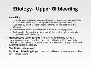 Etiology- Upper GI bleeding
• Hemobilia
– Is usually associated with intraductal neoplasm, trauma, or iatrogenic injury
such as percutaneous liver biopsy and cystic artery pseudoaneurysm.
– Suggested by jaundice, right upper quadrant pain and gastrointestinal
bleeding.
– May be confirmed at endoscopybut often requires angiography.
– Angiographic therapy is the treatment of choice, although occasionally
surgical therapy is necessary
• Hemosuccus pancreaticus (This is most commonly due to a
pseudoaneurysm of the splenic artery in patients with a pancreatic
pseudocyst or chronic pancreatitis but rarely may occur in patients with
pancreatic duct malignancy
• Non-GI source (epistaxis)
• Factitious bleeding (ingestion of animal blood or human blood after
auto-phlebotomy).
 