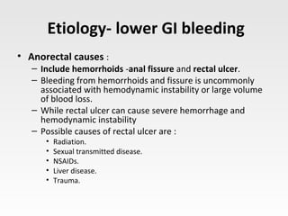 Etiology- lower GI bleeding
• Anorectal causes :
– Include hemorrhoids -anal fissure and rectal ulcer.
– Bleeding from hemorrhoids and fissure is uncommonly
associated with hemodynamic instability or large volume
of blood loss.
– While rectal ulcer can cause severe hemorrhage and
hemodynamic instability
– Possible causes of rectal ulcer are :
• Radiation.
• Sexual transmitted disease.
• NSAIDs.
• Liver disease.
• Trauma.
 
