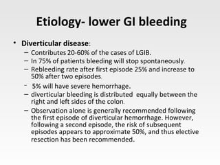 Etiology- lower GI bleeding
• Diverticular disease:
– Contributes 20-60% of the cases of LGIB.
– In 75% of patients bleeding will stop spontaneously.
– Rebleeding rate after first episode 25% and increase to
50% after two episodes.
– 5% will have severe hemorrhage.
– diverticular bleeding is distributed equally between the
right and left sides of the colon.
– Observation alone is generally recommended following
the first episode of diverticular hemorrhage. However,
following a second episode, the risk of subsequent
episodes appears to approximate 50%, and thus elective
resection has been recommended.
 