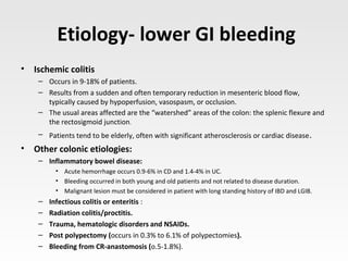 Etiology- lower GI bleeding
• Ischemic colitis
– Occurs in 9-18% of patients.
– Results from a sudden and often temporary reduction in mesenteric blood flow,
typically caused by hypoperfusion, vasospasm, or occlusion.
– The usual areas affected are the “watershed” areas of the colon: the splenic flexure and
the rectosigmoid junction.
– Patients tend to be elderly, often with significant atherosclerosis or cardiac disease.
• Other colonic etiologies:
– Inflammatory bowel disease:
• Acute hemorrhage occurs 0.9-6% in CD and 1.4-4% in UC.
• Bleeding occurred in both young and old patients and not related to disease duration.
• Malignant lesion must be considered in patient with long standing history of IBD and LGIB.
– Infectious colitis or enteritis :
– Radiation colitis/proctitis.
– Trauma, hematologic disorders and NSAIDs.
– Post polypectomy (occurs in 0.3% to 6.1% of polypectomies).
– Bleeding from CR-anastomosis (o.5-1.8%).
 
