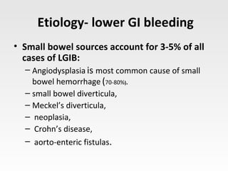 Etiology- lower GI bleeding
• Small bowel sources account for 3-5% of all
cases of LGIB:
– Angiodysplasia is most common cause of small
bowel hemorrhage (70-80%).
– small bowel diverticula,
– Meckel’s diverticula,
– neoplasia,
– Crohn’s disease,
– aorto-enteric fistulas.
 