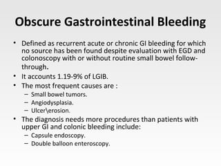 Obscure Gastrointestinal Bleeding
• Defined as recurrent acute or chronic GI bleeding for which
no source has been found despite evaluation with EGD and
colonoscopy with or without routine small bowel follow-
through.
• It accounts 1.19-9% of LGIB.
• The most frequent causes are :
– Small bowel tumors.
– Angiodysplasia.
– Ulcererosion.
• The diagnosis needs more procedures than patients with
upper GI and colonic bleeding include:
– Capsule endoscopy.
– Double balloon enteroscopy.
 