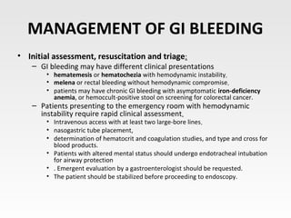 MANAGEMENT OF GI BLEEDING
• Initial assessment, resuscitation and triage:
– GI bleeding may have different clinical presentations
• hematemesis or hematochezia with hemodynamic instability.
• melena or rectal bleeding without hemodynamic compromise.
• patients may have chronic GI bleeding with asymptomatic iron-deficiency
anemia, or hemoccult-positive stool on screening for colorectal cancer.
– Patients presenting to the emergency room with hemodynamic
instability require rapid clinical assessment.
• Intravenous access with at least two large-bore lines.
• nasogastric tube placement,
• determination of hematocrit and coagulation studies, and type and cross for
blood products.
• Patients with altered mental status should undergo endotracheal intubation
for airway protection
• . Emergent evaluation by a gastroenterologist should be requested.
• The patient should be stabilized before proceeding to endoscopy.
 