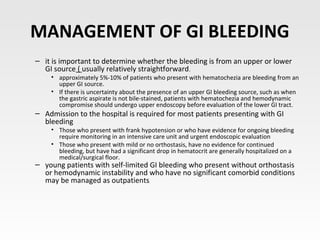 MANAGEMENT OF GI BLEEDING
– it is important to determine whether the bleeding is from an upper or lower
GI source ( usually relatively straightforward)
• approximately 5%-10% of patients who present with hematochezia are bleeding from an
upper GI source.
• If there is uncertainty about the presence of an upper GI bleeding source, such as when
the gastric aspirate is not bile-stained, patients with hematochezia and hemodynamic
compromise should undergo upper endoscopy before evaluation of the lower GI tract.
– Admission to the hospital is required for most patients presenting with GI
bleeding
• Those who present with frank hypotension or who have evidence for ongoing bleeding
require monitoring in an intensive care unit and urgent endoscopic evaluation
• Those who present with mild or no orthostasis, have no evidence for continued
bleeding, but have had a significant drop in hematocrit are generally hospitalized on a
medical/surgical floor.
– young patients with self-limited GI bleeding who present without orthostasis
or hemodynamic instability and who have no significant comorbid conditions
may be managed as outpatients.
 