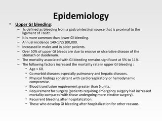 Epidemiology
• Upper GI bleeding:
– Is defined as bleeding from a gastrointestinal source that is proximal to the
ligament of Treitz.
– It is more common than lower GI bleeding.
– Annual incidence 149-172/100,000.
– Increased in males and in older patients.
– Over 50% of upper GI bleeds are due to erosive or ulcerative disease of the
stomach or duodenum.
– The mortality associated with GI bleeding remains significant at 5% to 11%.
– The following factors increased the mortality rate in upper GI bleeding :
• Age > 60.
• Co morbid diseases especially pulmonary and hepatic diseases.
• Physical findings consistent with cardiorespiratory or hemodynamic
compromise.
• Blood transfusion requirement greater than 5 units.
• Requirement for surgery (patients requiring emergency surgery had increased
mortality compared with those undergoing more elective surgery).
• Recurrent bleeding after hospitalization.
• Those who develop GI bleeding after hospitalization for other reasons.
 