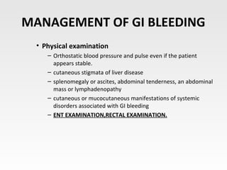 MANAGEMENT OF GI BLEEDING
• Physical examination
– Orthostatic blood pressure and pulse even if the patient
appears stable.
– cutaneous stigmata of liver disease
– splenomegaly or ascites, abdominal tenderness, an abdominal
mass or lymphadenopathy
– cutaneous or mucocutaneous manifestations of systemic
disorders associated with GI bleeding
– ENT EXAMINATION,RECTAL EXAMINATION.
 