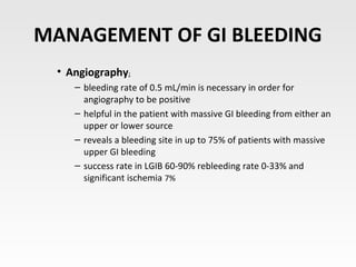 MANAGEMENT OF GI BLEEDING
• Angiography:
– bleeding rate of 0.5 mL/min is necessary in order for
angiography to be positive
– helpful in the patient with massive GI bleeding from either an
upper or lower source
– reveals a bleeding site in up to 75% of patients with massive
upper GI bleeding
– success rate in LGIB 60-90% rebleeding rate 0-33% and
significant ischemia 7%
 