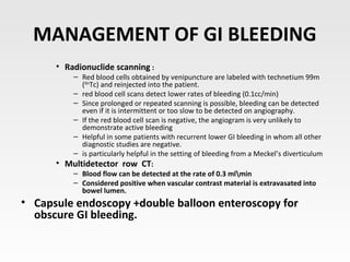 MANAGEMENT OF GI BLEEDING
• Radionuclide scanning :
– Red blood cells obtained by venipuncture are labeled with technetium 99m
(99m
Tc) and reinjected into the patient.
– red blood cell scans detect lower rates of bleeding (0.1cc/min)
– Since prolonged or repeated scanning is possible, bleeding can be detected
even if it is intermittent or too slow to be detected on angiography.
– If the red blood cell scan is negative, the angiogram is very unlikely to
demonstrate active bleeding
– Helpful in some patients with recurrent lower GI bleeding in whom all other
diagnostic studies are negative.
– is particularly helpful in the setting of bleeding from a Meckel’s diverticulum
• Multidetector row CT:
– Blood flow can be detected at the rate of 0.3 mlmin
– Considered positive when vascular contrast material is extravasated into
bowel lumen.
• Capsule endoscopy +double balloon enteroscopy for
obscure GI bleeding.
 