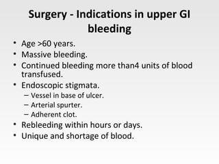 Surgery - Indications in upper GI
bleeding
• Age >60 years.
• Massive bleeding.
• Continued bleeding more than4 units of blood
transfused.
• Endoscopic stigmata.
– Vessel in base of ulcer.
– Arterial spurter.
– Adherent clot.
• Rebleeding within hours or days.
• Unique and shortage of blood.
 