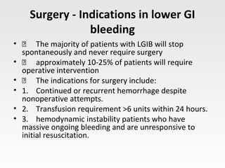Surgery - Indications in lower GI
bleeding
•  The majority of patients with LGIB will stop
spontaneously and never require surgery
•  approximately 10-25% of patients will require
operative intervention
•  The indications for surgery include:
• 1. Continued or recurrent hemorrhage despite
nonoperative attempts.
• 2. Transfusion requirement >6 units within 24 hours.
• 3. hemodynamic instability patients who have
massive ongoing bleeding and are unresponsive to
initial resuscitation.
 