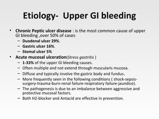 Etiology- Upper GI bleeding
• Chronic Peptic ulcer disease : is the most common cause of upper
GI bleeding ,over 50% of cases
– Duodenal ulcer 29%.
– Gastric ulcer 16%.
– Stomal ulcer 5%
• Acute mucosal ulceration(Stress gastritis )
– 1-33% of the upper GI bleeding causes.
– Often multiple and not extend through muscularis mucosa.
– Diffuse and typically involve the gastric body and fundus.
– More frequently seen in the following conditions ( shock-sepsis-
surgery-trauma-burn-renal failure-respiratory failure-jaundice).
– The pathogenesis is due to an imbalance between aggressive and
protective mucosal factors.
– Both H2-blocker and Antacid are effective in prevention.
 