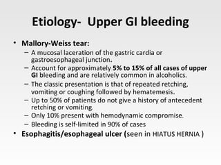 Etiology- Upper GI bleeding
• Mallory-Weiss tear:
– A mucosal laceration of the gastric cardia or
gastroesophageal junction.
– Account for approximately 5% to 15% of all cases of upper
GI bleeding and are relatively common in alcoholics.
– The classic presentation is that of repeated retching,
vomiting or coughing followed by hematemesis.
– Up to 50% of patients do not give a history of antecedent
retching or vomiting.
– Only 10% present with hemodynamic compromise.
– Bleeding is self-limited in 90% of cases
• Esophagitis/esophageal ulcer (seen in HIATUS HERNIA )
 