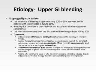 Etiology- Upper GI bleeding
• Esophageal/gastric varices.
– The incidence of bleeding is approximately 10% to 15% per year, and in
patients with large varices is 20% to 30%.
– Bleeding due to varices is typically brisk and associated with hemodynamic
compromise.
– The mortality associated with the first variceal bleed ranges from 30% to 50%.
– Treatment :
• Endoscopic sclerotherapy and band ligation of varices are the mainstay of emergent
therapy.
• medical therapy for variceal hemorrhage has been extensively studied, the benefit of
such therapy remains uncertain (vasopressin, More recently somatostatin and
the somatostatin analogue, octreotide)
• The Senkstaken-Blakemore tube remains an important therapeutic tool in patients with
brisk esophageal or gastric variceal hemorrhage that cannot be controlled on initial
endoscopy.
• Patients who continue to bleed or who have more than one rebleeding episode despite
endoscopic and medical therapy should be considered for portal decompression.
 