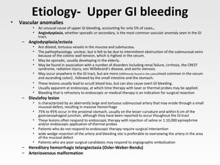 Etiology- Upper GI bleeding
• Vascular anomalies
• An unusual cause of upper GI bleeding, accounting for only 5% of cases..
• Angiodysplasia, whether sporadic or secondary, is the most common vascular anomaly seen in the GI
tract.
– Angiodysplasia/ectasia
• Are dilated, tortuous vessels in the mucosa and submucosa.
• The pathophysiology unclear, but is felt to be due to intermittent obstruction of the submucosal veins
because of the colonic wall tension, which is highest in the cecum.
• May be sporadic, usually developing in the elderly.
• May be found in association with a number of disorders including renal failure, cirrhosis, the CREST
syndrome, radiation injury, von Willebrand’s disease, and aortic stenosis.
• May occur anywhere in the GI tract, but are more commonly found in the colon(most common in the cecum
and ascending colon) , followed by the small intestine and the stomach.
• These lesions usually lead to occult blood loss, but can also cause overt GI bleeding.
• Usually apparent at endoscopy, at which time therapy with laser or thermal probes may be applied.
• Bleeding that is refractory to endoscopic or medical therapy is an indication for surgical resection
– Dieulafoy lesion
• is characterized by an aberrantly large and tortuous submucosal artery that may erode through a small
mucosal defect, resulting in massive hemorrhage
• 75% to 95% occur in the proximal stomach, usually on the lesser curvature and within 6 cm of the
gastroesophageal junction, although they have been reported to occur thoughout the GI tract
• These lesions often respond to endoscopic therapy with injection of saline or 1:10,000 epinephrine
and/or endoscopic application of thermal probes
• Patients who do not respond to endoscopic therapy require surgical intervention
• wide wedge resection of the artery and bleeding site is preferable to oversewing the artery in the area
of the mucosal defect
• Patients who are poor surgical candidates may respond to angiographic embolization
– Hereditary hemorrhagic telangiectasia (Osler-Weber-Rendu)
– Arteriovenous malformation
 