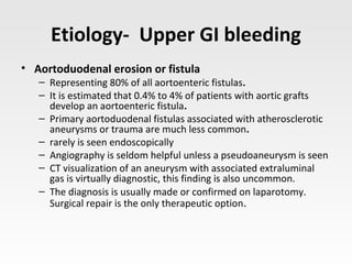 Etiology- Upper GI bleeding
• Aortoduodenal erosion or fistula
– Representing 80% of all aortoenteric fistulas.
– It is estimated that 0.4% to 4% of patients with aortic grafts
develop an aortoenteric fistula.
– Primary aortoduodenal fistulas associated with atherosclerotic
aneurysms or trauma are much less common.
– rarely is seen endoscopically
– Angiography is seldom helpful unless a pseudoaneurysm is seen
– CT visualization of an aneurysm with associated extraluminal
gas is virtually diagnostic, this finding is also uncommon.
– The diagnosis is usually made or confirmed on laparotomy.
Surgical repair is the only therapeutic option.
 