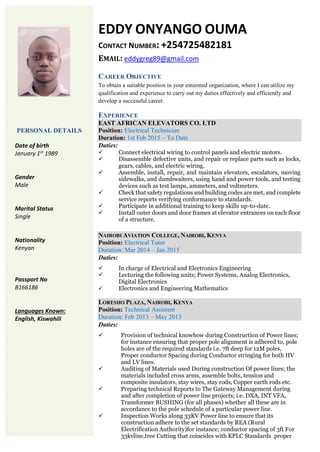EDDY ONYANGO OUMA
CONTACT NUMBER: +254725482181
EMAIL: eddygreg89@gmail.com
CAREER OBJECTIVE
To obtain a suitable position in your esteemed organization, where I can utilize my
qualification and experience to carry out my duties effectively and efficiently and
develop a successful career.
EXPERIENCE
EAST AFRICAN ELEVATORS CO. LTD
Position: Electrical Technician
Duration: 1st Feb 2015 – To Date
Duties:
 Connect electrical wiring to control panels and electric motors.
 Disassemble defective units, and repair or replace parts such as locks,
gears, cables, and electric wiring.
 Assemble, install, repair, and maintain elevators, escalators, moving
sidewalks, and dumbwaiters, using hand and power tools, and testing
devices such as test lamps, ammeters, and voltmeters.
 Check that safety regulations and building codes are met, and complete
service reports verifying conformance to standards.
 Participate in additional training to keep skills up-to-date.
 Install outer doors and door frames at elevator entrances on each floor
of a structure.
NAIROBI AVIATION COLLEGE, NAIROBI, KENYA
Position: Electrical Tutor
Duration: Mar 2014 – Jan 2015
Duties:
 In charge of Electrical and Electronics Engineering
 Lecturing the following units; Power Systems, Analog Electronics,
Digital Electronics
 Electronics and Engineering Mathematics
LORESHO PLAZA, NAIROBI, KENYA
Position: Technical Assistant
Duration: Feb 2013 – May 2013
Duties:
 Provision of technical knowhow during Construction of Power lines;
for instance ensuring that proper pole alignment is adhered to, pole
holes are of the required standards i.e. 7ft deep for 12M poles,
Proper conductor Spacing during Conductor stringing for both HV
and LV lines.
 Auditing of Materials used During construction Of power lines; the
materials included cross arms, assemble bolts, tension and
composite insulators, stay wires, stay rods, Copper earth rods etc.
 Preparing technical Reports to The Gateway Management during
and after completion of power line projects; i.e. DXA, INT VFA,
Transformer BUSHING (for all phases) whether all these are in
accordance to the pole schedule of a particular power line.
 Inspection Works along 33KV Power line to ensure that its
construction adhere to the set standards by REA (Rural
Electrification Authority)for instance; conductor spacing of 3ft For
33kvline,tree Cutting that coincides with KPLC Standards .proper
PERSONAL DETAILS
Date of birth
January 1st
1989
Gender
Male
Marital Status
Single
Nationality
Kenyan
Passport No
B166186
Languages Known:
English, Kiswahili
 