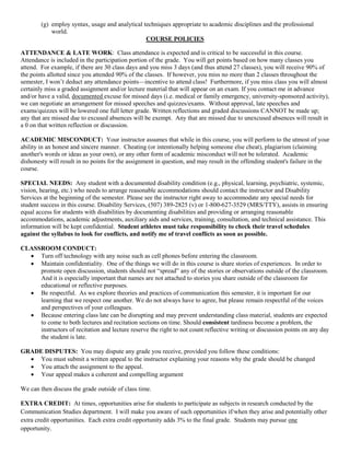 (g) employ syntax, usage and analytical techniques appropriate to academic disciplines and the professional
world.
COURSE POLICIES
ATTENDANCE & LATE WORK: Class attendance is expected and is critical to be successful in this course.
Attendance is included in the participation portion of the grade. You will get points based on how many classes you
attend. For example, if there are 30 class days and you miss 3 days (and thus attend 27 classes), you will receive 90% of
the points allotted since you attended 90% of the classes. If however, you miss no more than 2 classes throughout the
semester, I won’t deduct any attendance points—incentive to attend class! Furthermore, if you miss class you will almost
certainly miss a graded assignment and/or lecture material that will appear on an exam. If you contact me in advance
and/or have a valid, documented excuse for missed days (i.e. medical or family emergency, university-sponsored activity),
we can negotiate an arrangement for missed speeches and quizzes/exams. Without approval, late speeches and
exams/quizzes will be lowered one full letter grade. Written reflections and graded discussions CANNOT be made up;
any that are missed due to excused absences will be exempt. Any that are missed due to unexcused absences will result in
a 0 on that written reflection or discussion.
ACADEMIC MISCONDUCT: Your instructor assumes that while in this course, you will perform to the utmost of your
ability in an honest and sincere manner. Cheating (or intentionally helping someone else cheat), plagiarism (claiming
another's words or ideas as your own), or any other form of academic misconduct will not be tolerated. Academic
dishonesty will result in no points for the assignment in question, and may result in the offending student's failure in the
course.
SPECIAL NEEDS: Any student with a documented disability condition (e.g., physical, learning, psychiatric, systemic,
vision, hearing, etc.) who needs to arrange reasonable accommodations should contact the instructor and Disability
Services at the beginning of the semester. Please see the instructor right away to accommodate any special needs for
student success in this course. Disability Services, (507) 389-2825 (v) or 1-800-627-3529 (MRS/TTY), assists in ensuring
equal access for students with disabilities by documenting disabilities and providing or arranging reasonable
accommodations, academic adjustments, auxiliary aids and services, training, consultation, and technical assistance. This
information will be kept confidential. Student athletes must take responsibility to check their travel schedules
against the syllabus to look for conflicts, and notify me of travel conflicts as soon as possible.
CLASSROOM CONDUCT:
 Turn off technology with any noise such as cell phones before entering the classroom.
 Maintain confidentiality. One of the things we will do in this course is share stories of experiences. In order to
promote open discussion, students should not “spread” any of the stories or observations outside of the classroom.
And it is especially important that names are not attached to stories you share outside of the classroom for
educational or reflective purposes.
 Be respectful. As we explore theories and practices of communication this semester, it is important for our
learning that we respect one another. We do not always have to agree, but please remain respectful of the voices
and perspectives of your colleagues.
 Because entering class late can be disrupting and may prevent understanding class material, students are expected
to come to both lectures and recitation sections on time. Should consistent tardiness become a problem, the
instructors of recitation and lecture reserve the right to not count reflective writing or discussion points on any day
the student is late.
GRADE DISPUTES: You may dispute any grade you receive, provided you follow these conditions:
 You must submit a written appeal to the instructor explaining your reasons why the grade should be changed
 You attach the assignment to the appeal.
 Your appeal makes a coherent and compelling argument
We can then discuss the grade outside of class time.
EXTRA CREDIT: At times, opportunities arise for students to participate as subjects in research conducted by the
Communication Studies department. I will make you aware of such opportunities if/when they arise and potentially other
extra credit opportunities. Each extra credit opportunity adds 3% to the final grade. Students may pursue one
opportunity.
 