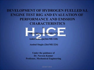 DEVELOPMENT OF HYDROGEN FUELLED S.I.
ENGINE TEST RIG AND EVALUATION OF
PERFORMANCE AND EMSSION
CHARACTERISTICS
By
Ankit Dhingra (2k6/ME/217)
Ankit Kukreja(2k6/ME/220)
Anshul Singla (2k6/ME/224)
Under the guidance of
Dr. Naveen Kumar
Professor, Mechanical Engineering
29 MAY 2010
 