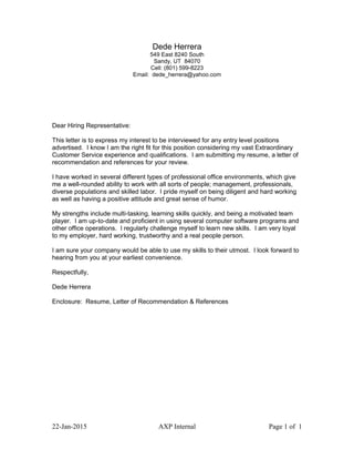 Dede Herrera
549 East 8240 South
Sandy, UT 84070
Cell: (801) 599-8223
Email: dede_herrera@yahoo.com
Dear Hiring Representative:
This letter is to express my interest to be interviewed for any entry level positions
advertised. I know I am the right fit for this position considering my vast Extraordinary
Customer Service experience and qualifications. I am submitting my resume, a letter of
recommendation and references for your review.
I have worked in several different types of professional office environments, which give
me a well-rounded ability to work with all sorts of people; management, professionals,
diverse populations and skilled labor. I pride myself on being diligent and hard working
as well as having a positive attitude and great sense of humor.
My strengths include multi-tasking, learning skills quickly, and being a motivated team
player. I am up-to-date and proficient in using several computer software programs and
other office operations. I regularly challenge myself to learn new skills. I am very loyal
to my employer, hard working, trustworthy and a real people person.
I am sure your company would be able to use my skills to their utmost. I look forward to
hearing from you at your earliest convenience.
Respectfully,
Dede Herrera
Enclosure: Resume, Letter of Recommendation & References
22-Jan-2015 AXP Internal Page 1 of 1
 