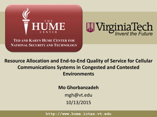 TED AND KARYN HUME CENTER FOR
NATIONAL SECURITY AND TECHNOLOGY
Resource Allocation and End-to-End Quality of Service for Cellular
Communications Systems in Congested and Contested
Environments
Mo Ghorbanzadeh
mgh@vt.edu
10/13/2015
http://www.hume.ictas.vt.edu
UNCLASSIFIED//FOR OFFICIAL USE ONLY
 