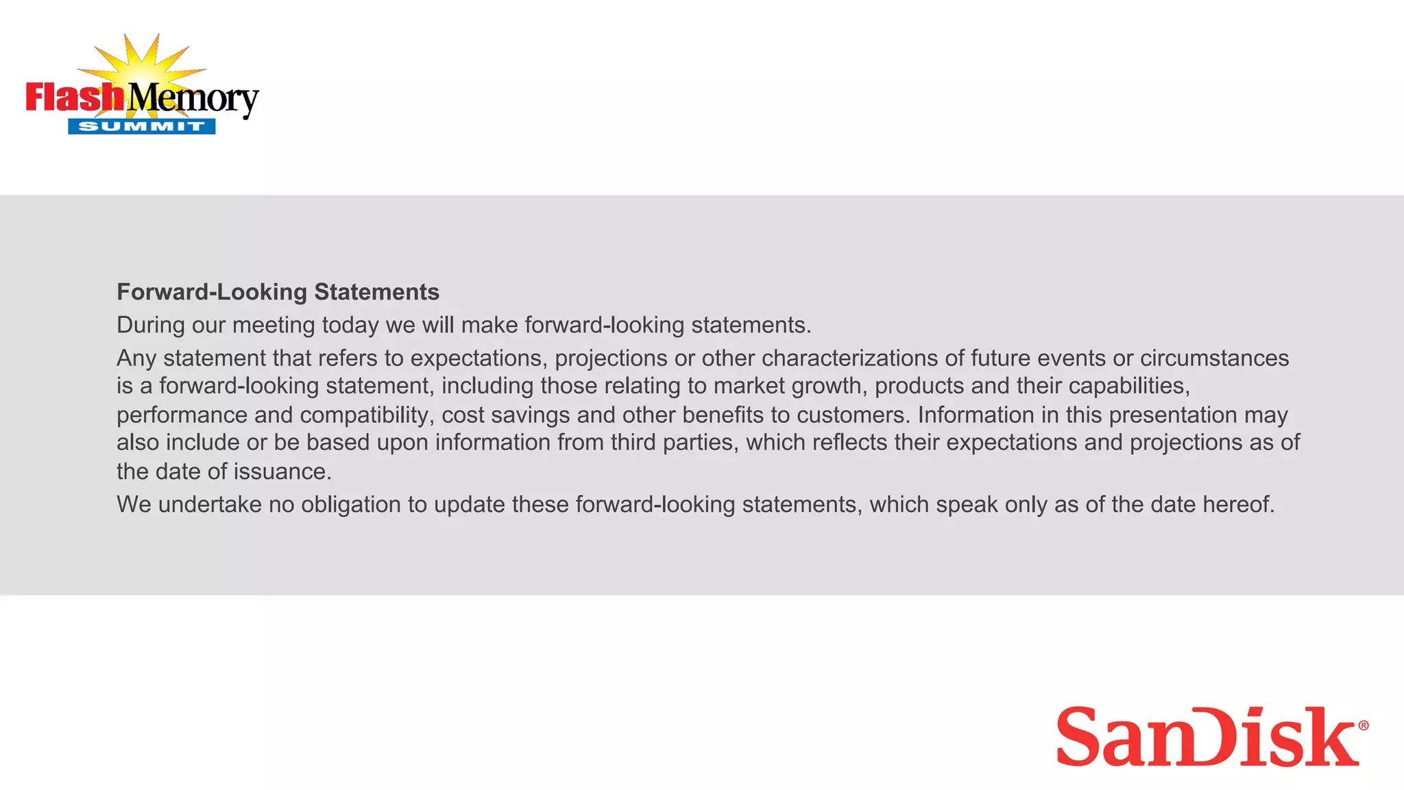 Forward-Looking Statements
During our meeting today we will make forward-looking statements.
Any statement that refers to expectations, projections or other characterizations of future events or circumstances
is a forward-looking statement, including those relating to market growth, products and their capabilities,
performance and compatibility, cost savings and other benefits to customers. Information in this presentation may
also include or be based upon information from third parties, which reflects their expectations and projections as of
the date of issuance.
We undertake no obligation to update these forward-looking statements, which speak only as of the date hereof.
 