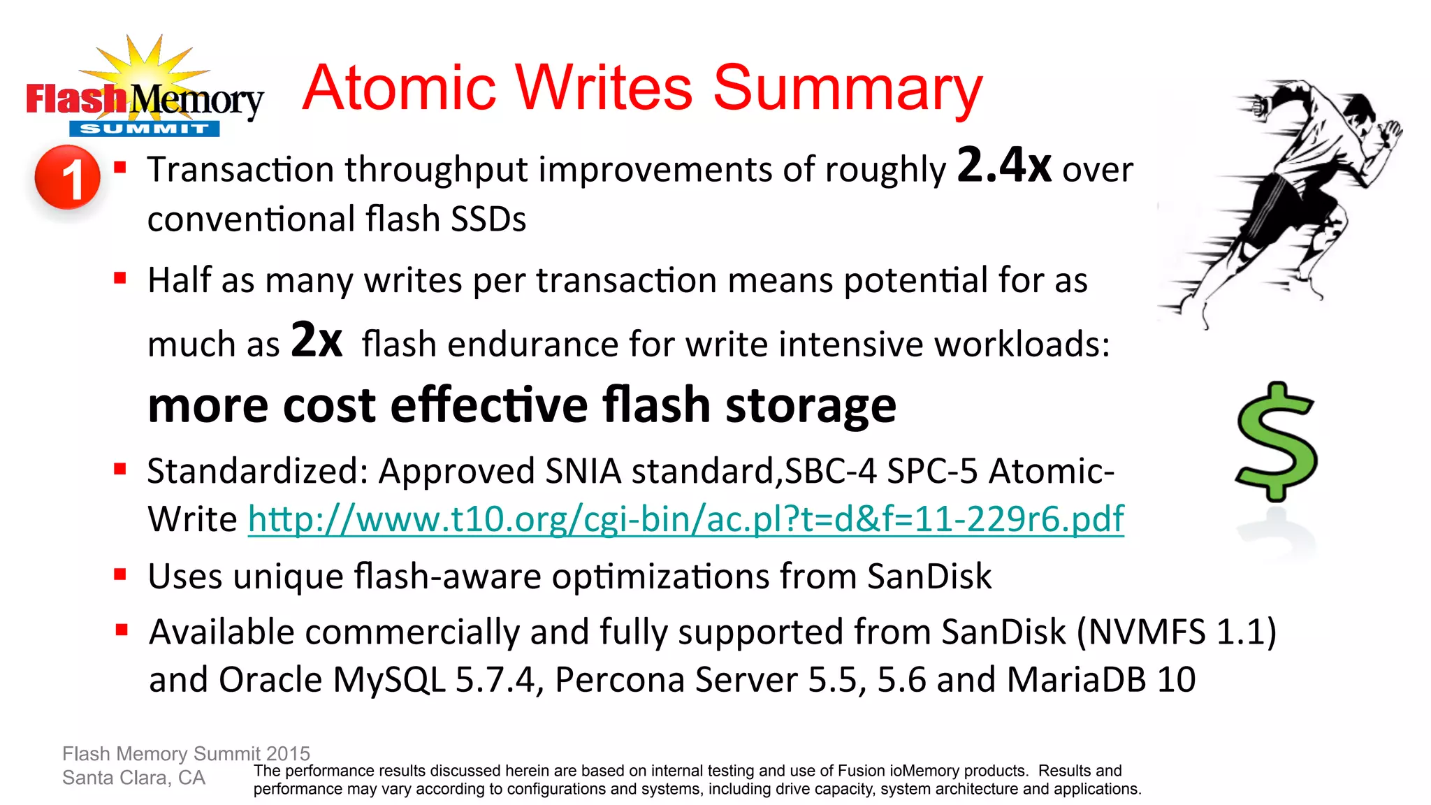 Atomic Writes Summary
§  Transac?on	
  throughput	
  improvements	
  of	
  roughly	
  2.4x	
  over	
  
conven?onal	
  ﬂash	
  SSDs	
  	
  
§  Half	
  as	
  many	
  writes	
  per	
  transac?on	
  means	
  poten?al	
  for	
  as	
  
much	
  as	
  2x	
  	
  ﬂash	
  endurance	
  for	
  write	
  intensive	
  workloads:	
  
more	
  cost	
  eﬀecLve	
  ﬂash	
  storage	
  
§  Standardized:	
  Approved	
  SNIA	
  standard,SBC-­‐4	
  SPC-­‐5	
  Atomic-­‐
Write	
  hTp://www.t10.org/cgi-­‐bin/ac.pl?t=d&f=11-­‐229r6.pdf	
  	
  
§  Uses	
  unique	
  ﬂash-­‐aware	
  op?miza?ons	
  from	
  SanDisk	
  
Flash Memory Summit 2015
Santa Clara, CA
§  Available	
  commercially	
  and	
  fully	
  supported	
  from	
  SanDisk	
  (NVMFS	
  1.1)	
  
and	
  Oracle	
  MySQL	
  5.7.4,	
  Percona	
  Server	
  5.5,	
  5.6	
  and	
  MariaDB	
  10	
  
1
The performance results discussed herein are based on internal testing and use of Fusion ioMemory products. Results and
performance may vary according to configurations and systems, including drive capacity, system architecture and applications.
 