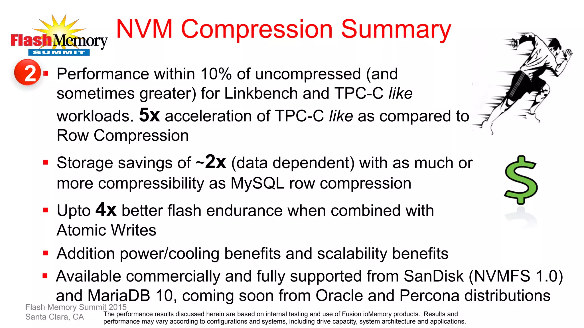 NVM Compression Summary
§  Performance within 10% of uncompressed (and
sometimes greater) for Linkbench and TPC-C like
workloads. 5x acceleration of TPC-C like as compared to
Row Compression
§  Storage savings of ~2x (data dependent) with as much or
more compressibility as MySQL row compression
§  Upto 4x better flash endurance when combined with
Atomic Writes
§  Addition power/cooling benefits and scalability benefits
§  Available commercially and fully supported from SanDisk (NVMFS 1.0)
and MariaDB 10, coming soon from Oracle and Percona distributions
Flash Memory Summit 2015
Santa Clara, CA
2
The performance results discussed herein are based on internal testing and use of Fusion ioMemory products. Results and
performance may vary according to configurations and systems, including drive capacity, system architecture and applications.
 