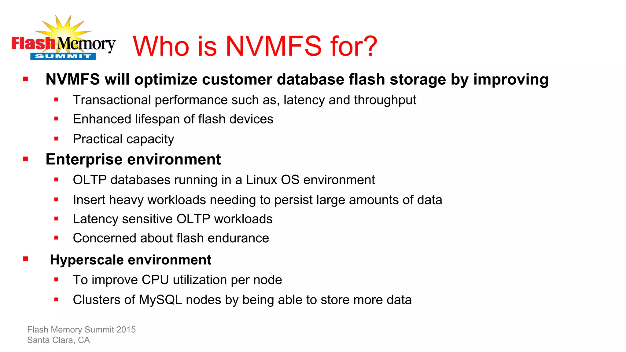 Who is NVMFS for?
§  NVMFS will optimize customer database flash storage by improving
§  Transactional performance such as, latency and throughput
§  Enhanced lifespan of flash devices
§  Practical capacity
§  Enterprise environment
§  OLTP databases running in a Linux OS environment
§  Insert heavy workloads needing to persist large amounts of data
§  Latency sensitive OLTP workloads
§  Concerned about flash endurance
§  Hyperscale environment
§  To improve CPU utilization per node
§  Clusters of MySQL nodes by being able to store more data
Flash Memory Summit 2015
Santa Clara, CA
 