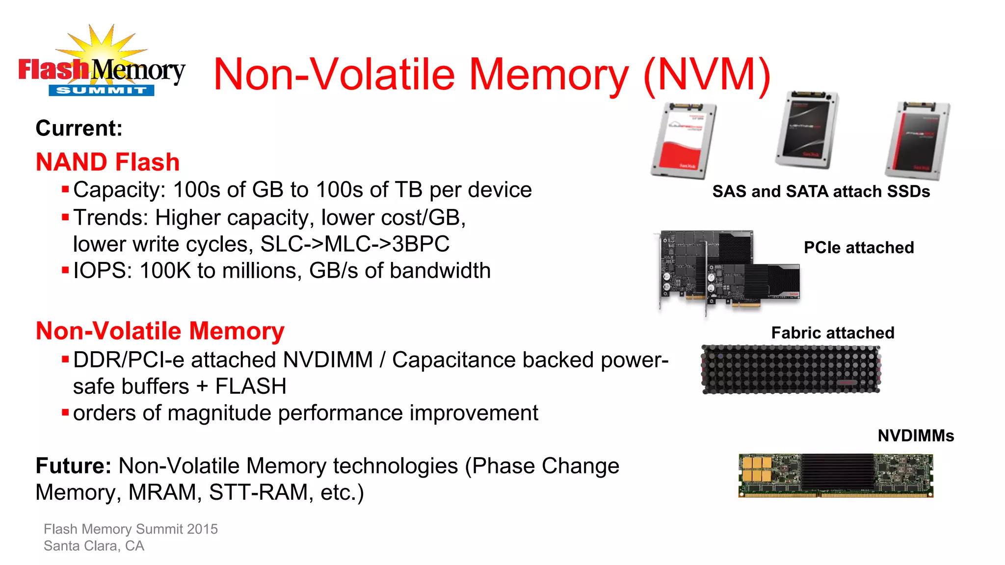 Non-Volatile Memory (NVM)
Current:
NAND Flash
§ Capacity: 100s of GB to 100s of TB per device
§ Trends: Higher capacity, lower cost/GB,
lower write cycles, SLC->MLC->3BPC
§ IOPS: 100K to millions, GB/s of bandwidth
Non-Volatile Memory
§ DDR/PCI-e attached NVDIMM / Capacitance backed power-
safe buffers + FLASH
§ orders of magnitude performance improvement
Future: Non-Volatile Memory technologies (Phase Change
Memory, MRAM, STT-RAM, etc.)
PCIe attached
SAS and SATA attach SSDs
Fabric attached
NVDIMMs
Flash Memory Summit 2015
Santa Clara, CA
 