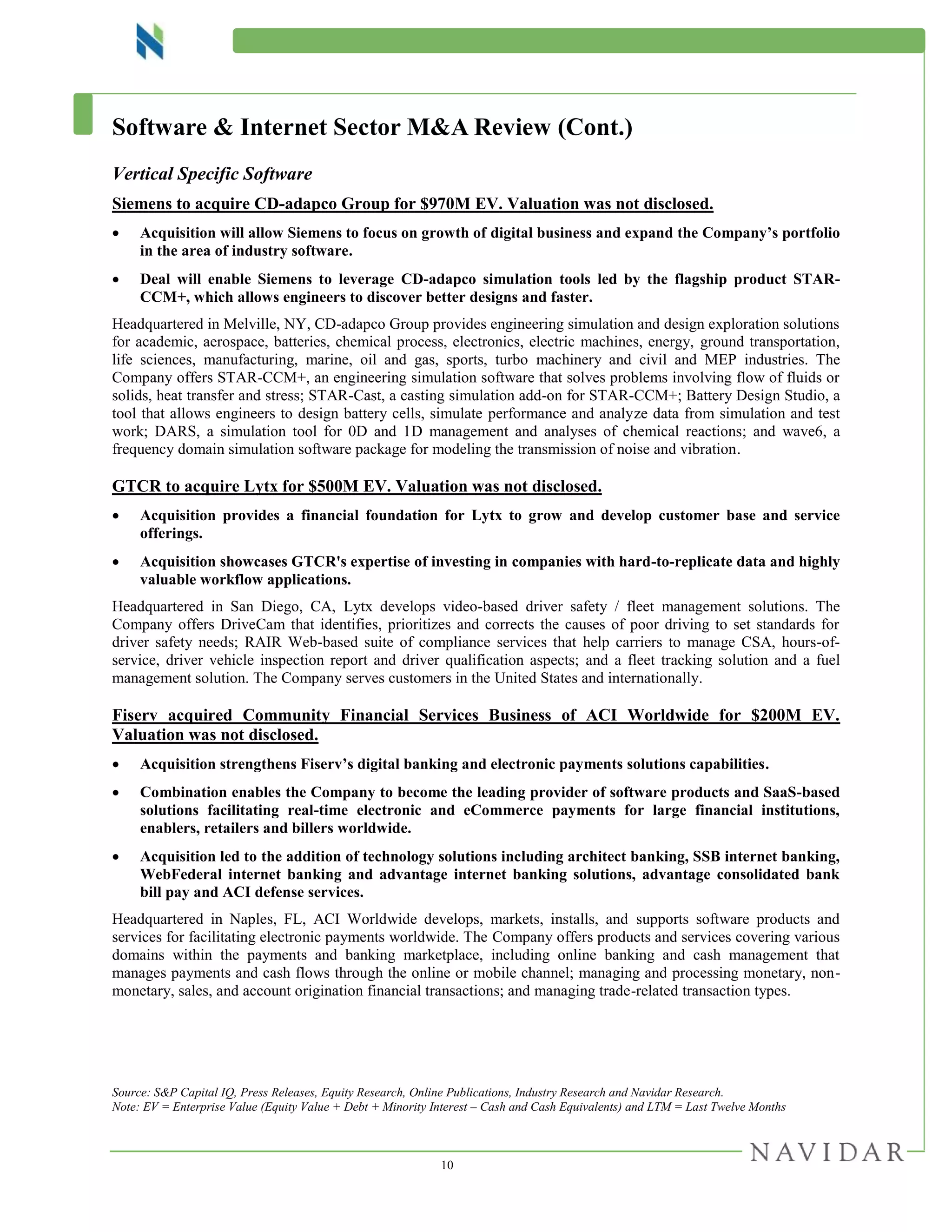 10
Software & Internet Sector M&A Review (Cont.)
Vertical Specific Software
Siemens to acquire CD-adapco Group for $970M EV. Valuation was not disclosed.
 Acquisition will allow Siemens to focus on growth of digital business and expand the Company’s portfolio
in the area of industry software.
 Deal will enable Siemens to leverage CD-adapco simulation tools led by the flagship product STAR-
CCM+, which allows engineers to discover better designs and faster.
Headquartered in Melville, NY, CD-adapco Group provides engineering simulation and design exploration solutions
for academic, aerospace, batteries, chemical process, electronics, electric machines, energy, ground transportation,
life sciences, manufacturing, marine, oil and gas, sports, turbo machinery and civil and MEP industries. The
Company offers STAR-CCM+, an engineering simulation software that solves problems involving flow of fluids or
solids, heat transfer and stress; STAR-Cast, a casting simulation add-on for STAR-CCM+; Battery Design Studio, a
tool that allows engineers to design battery cells, simulate performance and analyze data from simulation and test
work; DARS, a simulation tool for 0D and 1D management and analyses of chemical reactions; and wave6, a
frequency domain simulation software package for modeling the transmission of noise and vibration.
GTCR to acquire Lytx for $500M EV. Valuation was not disclosed.
 Acquisition provides a financial foundation for Lytx to grow and develop customer base and service
offerings.
 Acquisition showcases GTCR's expertise of investing in companies with hard-to-replicate data and highly
valuable workflow applications.
Headquartered in San Diego, CA, Lytx develops video-based driver safety / fleet management solutions. The
Company offers DriveCam that identifies, prioritizes and corrects the causes of poor driving to set standards for
driver safety needs; RAIR Web-based suite of compliance services that help carriers to manage CSA, hours-of-
service, driver vehicle inspection report and driver qualification aspects; and a fleet tracking solution and a fuel
management solution. The Company serves customers in the United States and internationally.
Fiserv acquired Community Financial Services Business of ACI Worldwide for $200M EV.
Valuation was not disclosed.
 Acquisition strengthens Fiserv’s digital banking and electronic payments solutions capabilities.
 Combination enables the Company to become the leading provider of software products and SaaS-based
solutions facilitating real-time electronic and eCommerce payments for large financial institutions,
enablers, retailers and billers worldwide.
 Acquisition led to the addition of technology solutions including architect banking, SSB internet banking,
WebFederal internet banking and advantage internet banking solutions, advantage consolidated bank
bill pay and ACI defense services.
Headquartered in Naples, FL, ACI Worldwide develops, markets, installs, and supports software products and
services for facilitating electronic payments worldwide. The Company offers products and services covering various
domains within the payments and banking marketplace, including online banking and cash management that
manages payments and cash flows through the online or mobile channel; managing and processing monetary, non-
monetary, sales, and account origination financial transactions; and managing trade-related transaction types.
Source: S&P Capital IQ, Press Releases, Equity Research, Online Publications, Industry Research and Navidar Research.
Note: EV = Enterprise Value (Equity Value + Debt + Minority Interest – Cash and Cash Equivalents) and LTM = Last Twelve Months
 