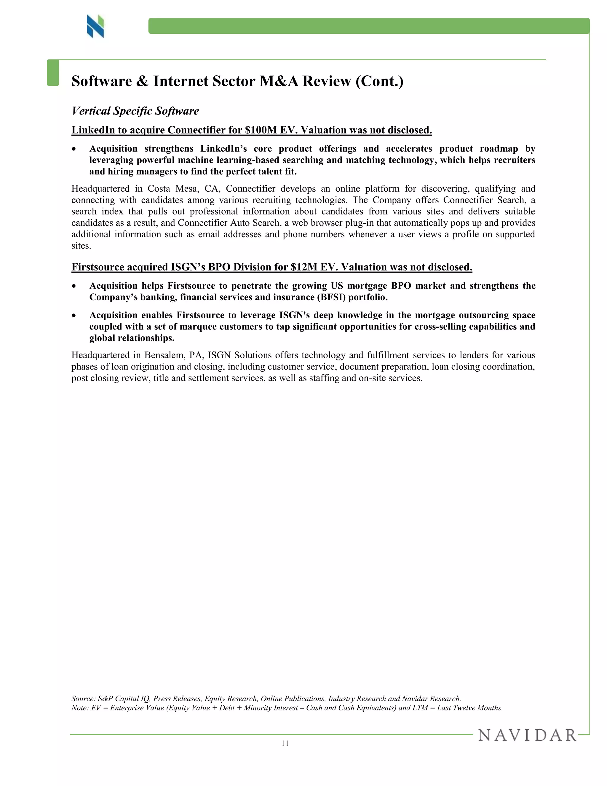 11
Software & Internet Sector M&A Review (Cont.)
Vertical Specific Software
LinkedIn to acquire Connectifier for $100M EV. Valuation was not disclosed.
 Acquisition strengthens LinkedIn’s core product offerings and accelerates product roadmap by
leveraging powerful machine learning-based searching and matching technology, which helps recruiters
and hiring managers to find the perfect talent fit.
Headquartered in Costa Mesa, CA, Connectifier develops an online platform for discovering, qualifying and
connecting with candidates among various recruiting technologies. The Company offers Connectifier Search, a
search index that pulls out professional information about candidates from various sites and delivers suitable
candidates as a result, and Connectifier Auto Search, a web browser plug-in that automatically pops up and provides
additional information such as email addresses and phone numbers whenever a user views a profile on supported
sites.
Firstsource acquired ISGN’s BPO Division for $12M EV. Valuation was not disclosed.
 Acquisition helps Firstsource to penetrate the growing US mortgage BPO market and strengthens the
Company’s banking, financial services and insurance (BFSI) portfolio.
 Acquisition enables Firstsource to leverage ISGN's deep knowledge in the mortgage outsourcing space
coupled with a set of marquee customers to tap significant opportunities for cross-selling capabilities and
global relationships.
Headquartered in Bensalem, PA, ISGN Solutions offers technology and fulfillment services to lenders for various
phases of loan origination and closing, including customer service, document preparation, loan closing coordination,
post closing review, title and settlement services, as well as staffing and on-site services.
Source: S&P Capital IQ, Press Releases, Equity Research, Online Publications, Industry Research and Navidar Research.
Note: EV = Enterprise Value (Equity Value + Debt + Minority Interest – Cash and Cash Equivalents) and LTM = Last Twelve Months
 