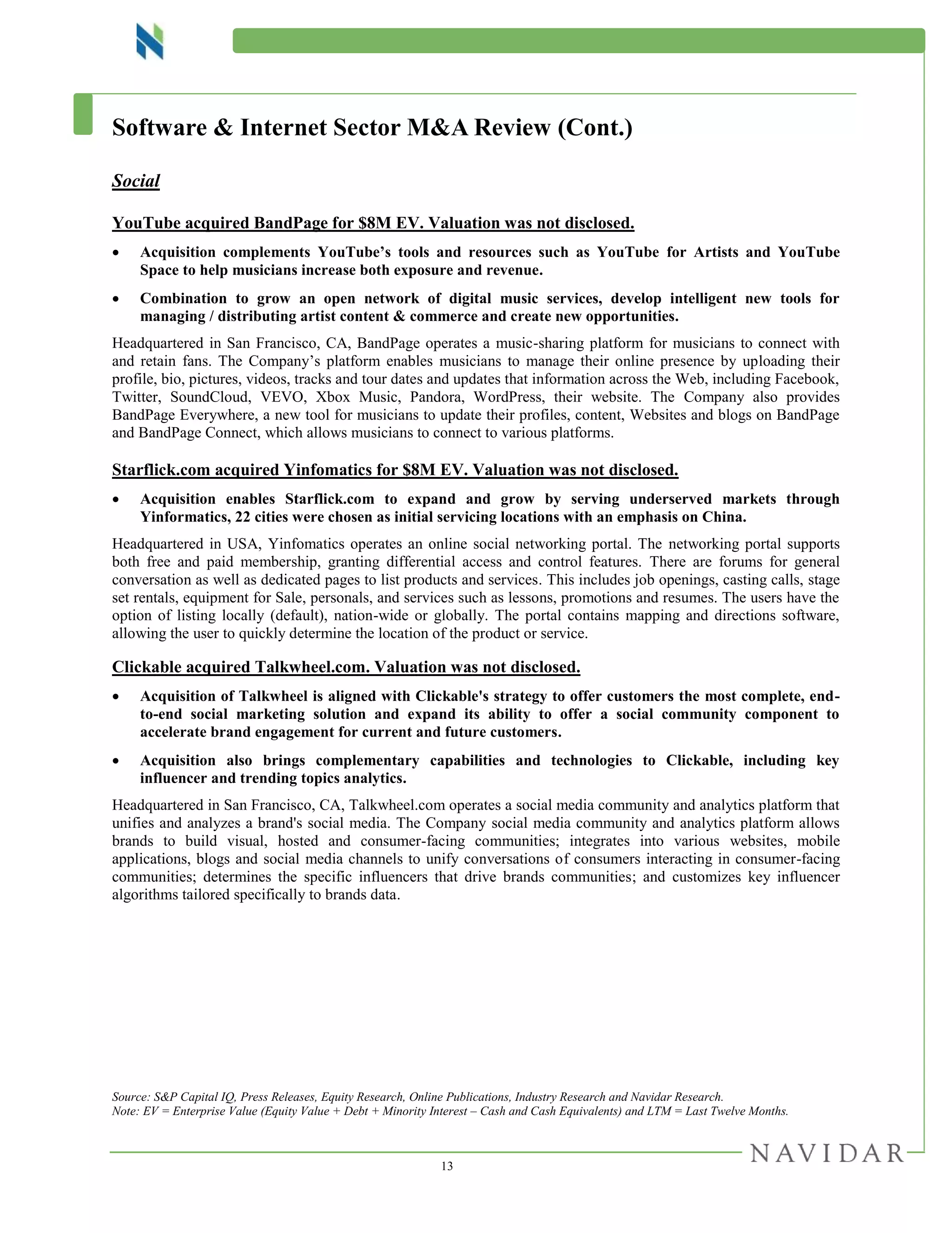 13
Software & Internet Sector M&A Review (Cont.)
Social
YouTube acquired BandPage for $8M EV. Valuation was not disclosed.
 Acquisition complements YouTube’s tools and resources such as YouTube for Artists and YouTube
Space to help musicians increase both exposure and revenue.
 Combination to grow an open network of digital music services, develop intelligent new tools for
managing / distributing artist content & commerce and create new opportunities.
Headquartered in San Francisco, CA, BandPage operates a music-sharing platform for musicians to connect with
and retain fans. The Company’s platform enables musicians to manage their online presence by uploading their
profile, bio, pictures, videos, tracks and tour dates and updates that information across the Web, including Facebook,
Twitter, SoundCloud, VEVO, Xbox Music, Pandora, WordPress, their website. The Company also provides
BandPage Everywhere, a new tool for musicians to update their profiles, content, Websites and blogs on BandPage
and BandPage Connect, which allows musicians to connect to various platforms.
Starflick.com acquired Yinfomatics for $8M EV. Valuation was not disclosed.
 Acquisition enables Starflick.com to expand and grow by serving underserved markets through
Yinformatics, 22 cities were chosen as initial servicing locations with an emphasis on China.
Headquartered in USA, Yinfomatics operates an online social networking portal. The networking portal supports
both free and paid membership, granting differential access and control features. There are forums for general
conversation as well as dedicated pages to list products and services. This includes job openings, casting calls, stage
set rentals, equipment for Sale, personals, and services such as lessons, promotions and resumes. The users have the
option of listing locally (default), nation-wide or globally. The portal contains mapping and directions software,
allowing the user to quickly determine the location of the product or service.
Clickable acquired Talkwheel.com. Valuation was not disclosed.
 Acquisition of Talkwheel is aligned with Clickable's strategy to offer customers the most complete, end-
to-end social marketing solution and expand its ability to offer a social community component to
accelerate brand engagement for current and future customers.
 Acquisition also brings complementary capabilities and technologies to Clickable, including key
influencer and trending topics analytics.
Headquartered in San Francisco, CA, Talkwheel.com operates a social media community and analytics platform that
unifies and analyzes a brand's social media. The Company social media community and analytics platform allows
brands to build visual, hosted and consumer-facing communities; integrates into various websites, mobile
applications, blogs and social media channels to unify conversations of consumers interacting in consumer-facing
communities; determines the specific influencers that drive brands communities; and customizes key influencer
algorithms tailored specifically to brands data.
Source: S&P Capital IQ, Press Releases, Equity Research, Online Publications, Industry Research and Navidar Research.
Note: EV = Enterprise Value (Equity Value + Debt + Minority Interest – Cash and Cash Equivalents) and LTM = Last Twelve Months.
 
