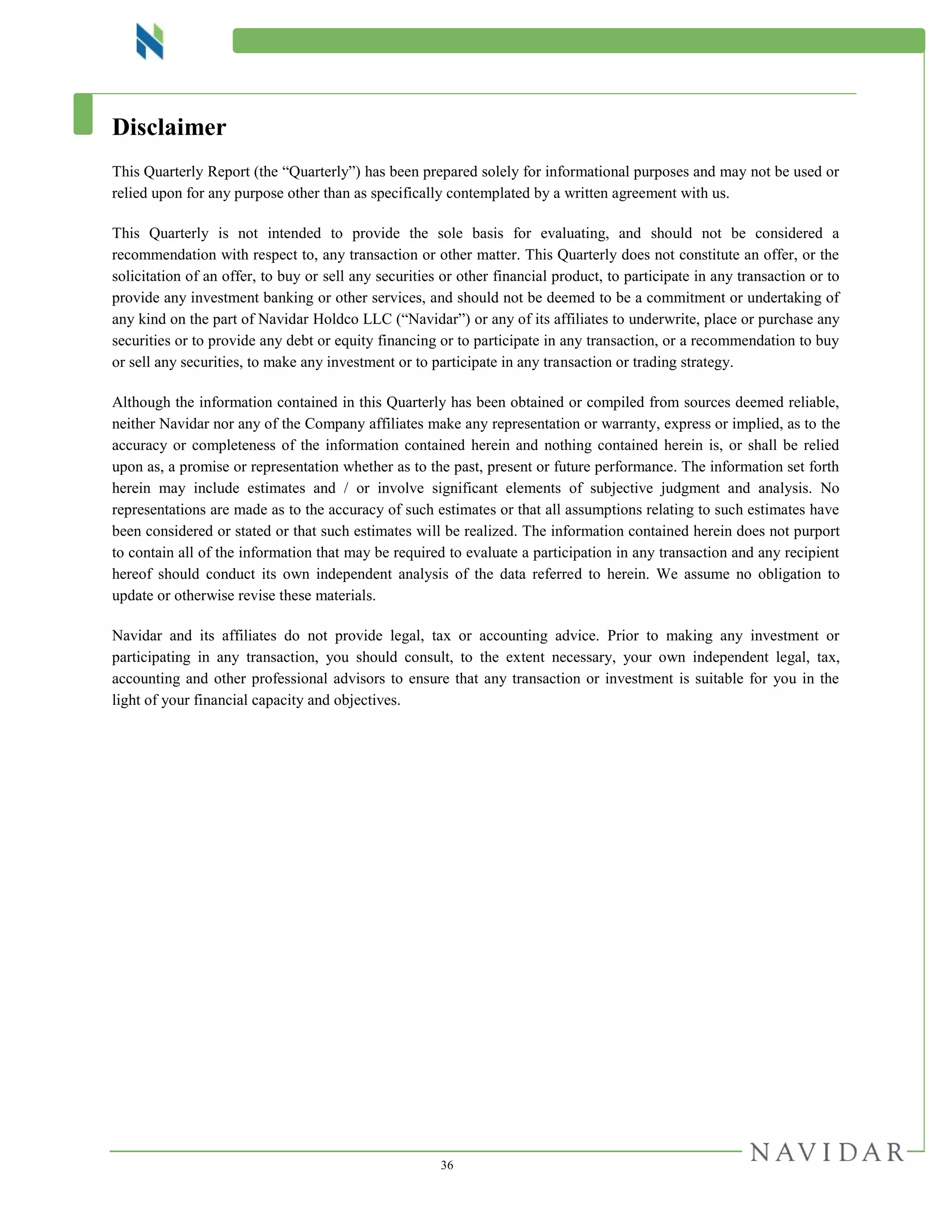 36
Disclaimer
This Quarterly Report (the “Quarterly”) has been prepared solely for informational purposes and may not be used or
relied upon for any purpose other than as specifically contemplated by a written agreement with us.
This Quarterly is not intended to provide the sole basis for evaluating, and should not be considered a
recommendation with respect to, any transaction or other matter. This Quarterly does not constitute an offer, or the
solicitation of an offer, to buy or sell any securities or other financial product, to participate in any transaction or to
provide any investment banking or other services, and should not be deemed to be a commitment or undertaking of
any kind on the part of Navidar Holdco LLC (“Navidar”) or any of its affiliates to underwrite, place or purchase any
securities or to provide any debt or equity financing or to participate in any transaction, or a recommendation to buy
or sell any securities, to make any investment or to participate in any transaction or trading strategy.
Although the information contained in this Quarterly has been obtained or compiled from sources deemed reliable,
neither Navidar nor any of the Company affiliates make any representation or warranty, express or implied, as to the
accuracy or completeness of the information contained herein and nothing contained herein is, or shall be relied
upon as, a promise or representation whether as to the past, present or future performance. The information set forth
herein may include estimates and / or involve significant elements of subjective judgment and analysis. No
representations are made as to the accuracy of such estimates or that all assumptions relating to such estimates have
been considered or stated or that such estimates will be realized. The information contained herein does not purport
to contain all of the information that may be required to evaluate a participation in any transaction and any recipient
hereof should conduct its own independent analysis of the data referred to herein. We assume no obligation to
update or otherwise revise these materials.
Navidar and its affiliates do not provide legal, tax or accounting advice. Prior to making any investment or
participating in any transaction, you should consult, to the extent necessary, your own independent legal, tax,
accounting and other professional advisors to ensure that any transaction or investment is suitable for you in the
light of your financial capacity and objectives.
 