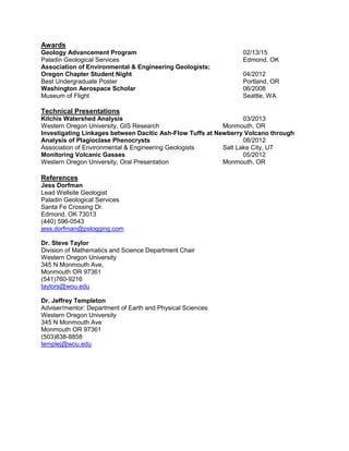 Awards
Geology Advancement Program 02/13/15
Paladin Geological Services Edmond, OK
Association of Environmental & Engineering Geologists;
Oregon Chapter Student Night 04/2012
Best Undergraduate Poster Portland, OR
Washington Aerospace Scholar 06/2008
Museum of Flight Seattle, WA
Technical Presentations
Kilchis Watershed Analysis 03/2013
Western Oregon University, GIS Research Monmouth, OR
Investigating Linkages between Dacitic Ash-Flow Tuffs at Newberry Volcano through
Analysis of Plagioclase Phenocrysts 08/2012
Association of Environmental & Engineering Geologists Salt Lake City, UT
Monitoring Volcanic Gasses 05/2012
Western Oregon University, Oral Presentation Monmouth, OR
References
Jess Dorfman
Lead Wellsite Geologist
Paladin Geological Services
Santa Fe Crossing Dr.
Edmond, OK 73013
(440) 596-0543
jess.dorfman@pslogging.com
Dr. Steve Taylor
Division of Mathematics and Science Department Chair
Western Oregon University
345 N Monmouth Ave,
Monmouth OR 97361
(541)760-9216
taylors@wou.edu
Dr. Jeffrey Templeton
Adviser/mentor: Department of Earth and Physical Sciences
Western Oregon University
345 N Monmouth Ave
Monmouth OR 97361
(503)838-8858
templej@wou.edu
 