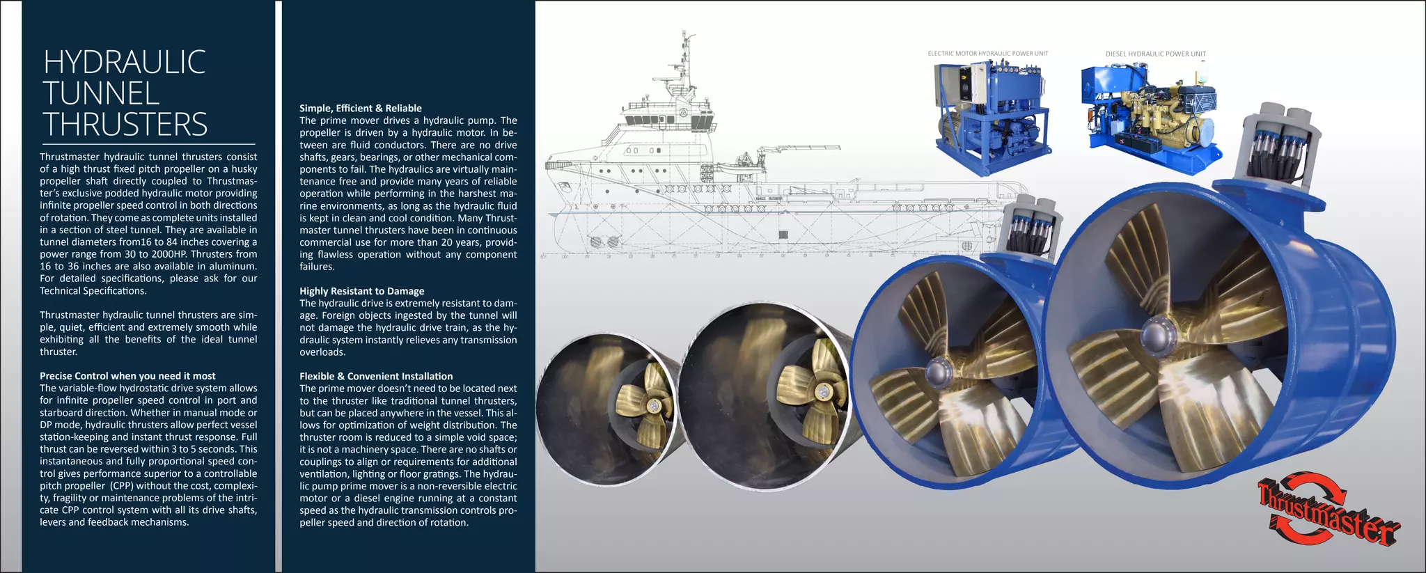 HYDRAULIC
TUNNEL
THRUSTERS
Thrustmaster hydraulic tunnel thrusters consist
of a high thrust fixed pitch propeller on a husky
propeller shaft directly coupled to Thrustmas-
ter’s exclusive podded hydraulic motor providing
infinite propeller speed control in both directions
of rotation. They come as complete units installed
in a section of steel tunnel. They are available in
tunnel diameters from16 to 84 inches covering a
power range from 30 to 2000HP. Thrusters from
16 to 36 inches are also available in aluminum.
For detailed specifications, please ask for our
Technical Specifications.
Thrustmaster hydraulic tunnel thrusters are sim-
ple, quiet, efficient and extremely smooth while
exhibiting all the benefits of the ideal tunnel
thruster.
Precise Control when you need it most
The variable-flow hydrostatic drive system allows
for infinite propeller speed control in port and
starboard direction. Whether in manual mode or
DP mode, hydraulic thrusters allow perfect vessel
station-keeping and instant thrust response. Full
thrust can be reversed within 3 to 5 seconds. This
instantaneous and fully proportional speed con-
trol gives performance superior to a controllable
pitch propeller (CPP) without the cost, complexi-
ty, fragility or maintenance problems of the intri-
cate CPP control system with all its drive shafts,
levers and feedback mechanisms.
Simple, Efficient & Reliable
The prime mover drives a hydraulic pump. The
propeller is driven by a hydraulic motor. In be-
tween are fluid conductors. There are no drive
shafts, gears, bearings, or other mechanical com-
ponents to fail. The hydraulics are virtually main-
tenance free and provide many years of reliable
operation while performing in the harshest ma-
rine environments, as long as the hydraulic fluid
is kept in clean and cool condition. Many Thrust-
master tunnel thrusters have been in continuous
commercial use for more than 20 years, provid-
ing flawless operation without any component
failures.
Highly Resistant to Damage
The hydraulic drive is extremely resistant to dam-
age. Foreign objects ingested by the tunnel will
not damage the hydraulic drive train, as the hy-
draulic system instantly relieves any transmission
overloads.
Flexible & Convenient Installation
The prime mover doesn’t need to be located next
to the thruster like traditional tunnel thrusters,
but can be placed anywhere in the vessel. This al-
lows for optimization of weight distribution. The
thruster room is reduced to a simple void space;
it is not a machinery space. There are no shafts or
couplings to align or requirements for additional
ventilation, lighting or floor gratings. The hydrau-
lic pump prime mover is a non-reversible electric
motor or a diesel engine running at a constant
speed as the hydraulic transmission controls pro-
peller speed and direction of rotation.
DIESEL HYDRAULIC POWER UNITELECTRIC MOTOR HYDRAULIC POWER UNIT
 