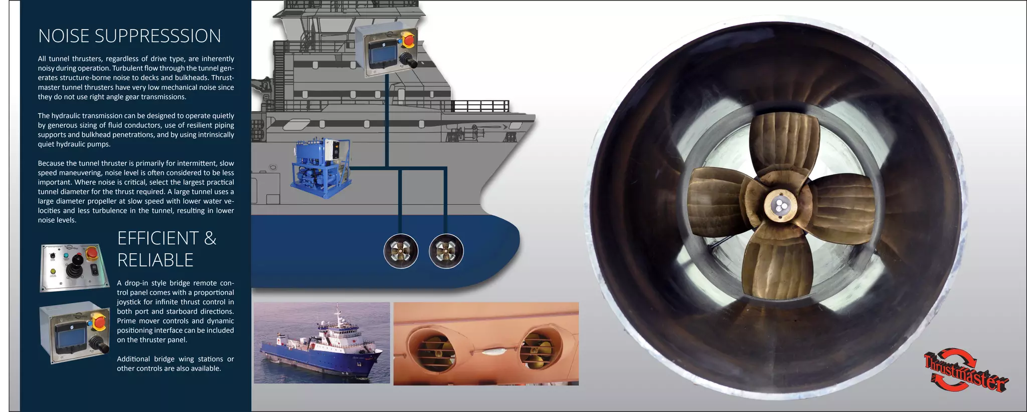 NOISE SUPPRESSSION
All tunnel thrusters, regardless of drive type, are inherently
noisy during operation. Turbulent flow through the tunnel gen-
erates structure-borne noise to decks and bulkheads. Thrust-
master tunnel thrusters have very low mechanical noise since
they do not use right angle gear transmissions.
The hydraulic transmission can be designed to operate quietly
by generous sizing of fluid conductors, use of resilient piping
supports and bulkhead penetrations, and by using intrinsically
quiet hydraulic pumps.
Because the tunnel thruster is primarily for intermittent, slow
speed maneuvering, noise level is often considered to be less
important. Where noise is critical, select the largest practical
tunnel diameter for the thrust required. A large tunnel uses a
large diameter propeller at slow speed with lower water ve-
locities and less turbulence in the tunnel, resulting in lower
noise levels.
EFFICIENT &
RELIABLE
A drop-in style bridge remote con-
trol panel comes with a proportional
joystick for infinite thrust control in
both port and starboard directions.
Prime mover controls and dynamic
positioning interface can be included
on the thruster panel.
Additional bridge wing stations or
other controls are also available.
 