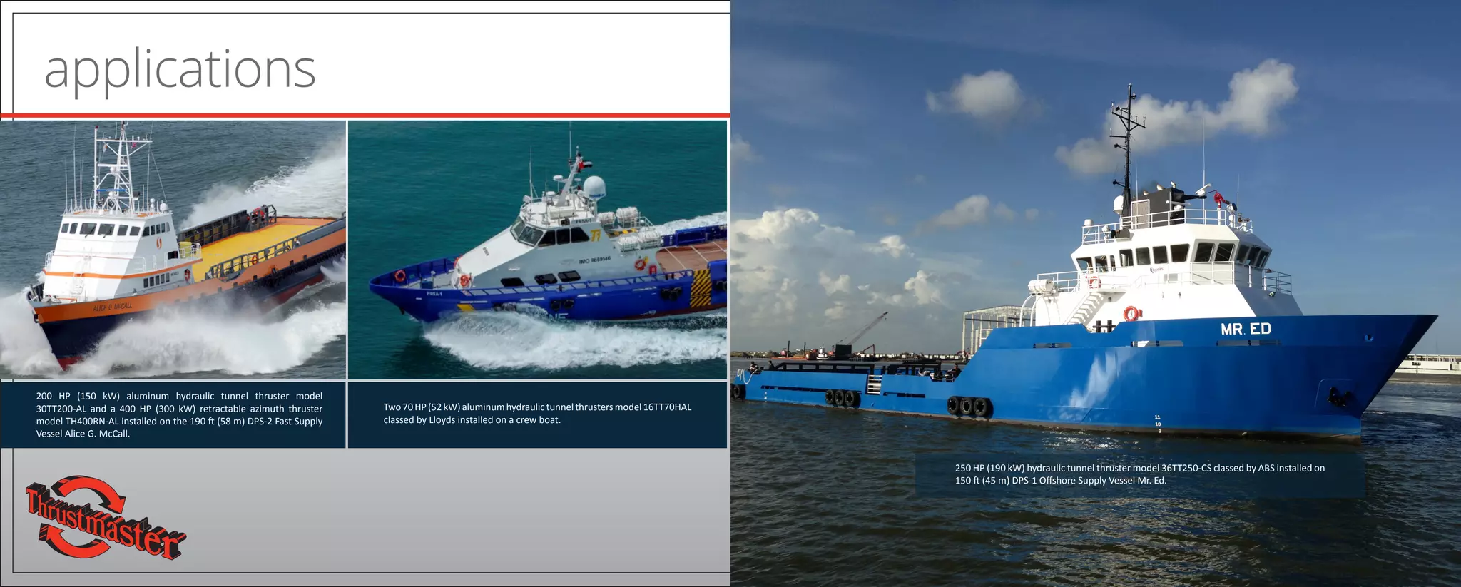 applications
200 HP (150 kW) aluminum hydraulic tunnel thruster model
30TT200-AL and a 400 HP (300 kW) retractable azimuth thruster
model TH400RN-AL installed on the 190 ft (58 m) DPS-2 Fast Supply
Vessel Alice G. McCall.
Two70HP(52kW)aluminumhydraulictunnelthrustersmodel16TT70HAL
classed by Lloyds installed on a crew boat.
250 HP (190 kW) hydraulic tunnel thruster model 36TT250-CS classed by ABS installed on
150 ft (45 m) DPS-1 Offshore Supply Vessel Mr. Ed.
 