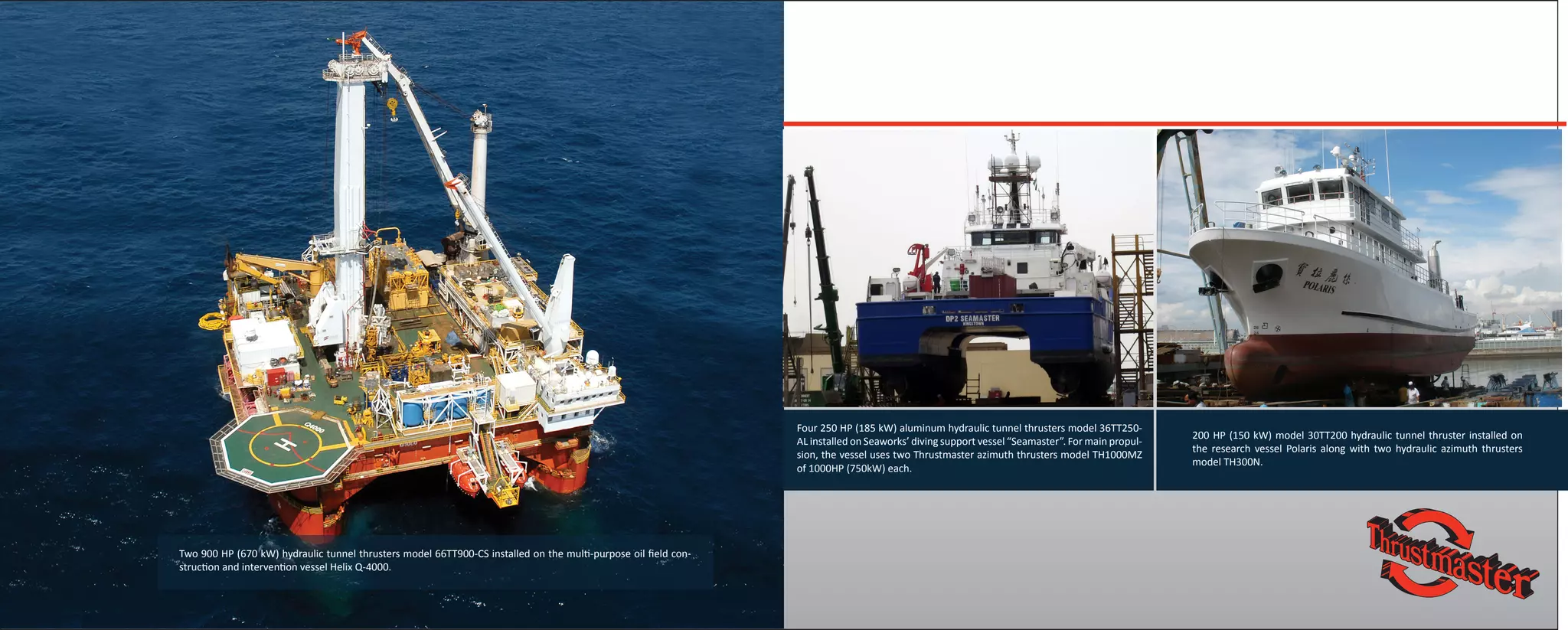 Four 250 HP (185 kW) aluminum hydraulic tunnel thrusters model 36TT250-
AL installed on Seaworks’ diving support vessel “Seamaster”. For main propul-
sion, the vessel uses two Thrustmaster azimuth thrusters model TH1000MZ
of 1000HP (750kW) each.
200 HP (150 kW) model 30TT200 hydraulic tunnel thruster installed on
the research vessel Polaris along with two hydraulic azimuth thrusters
model TH300N.
Two 900 HP (670 kW) hydraulic tunnel thrusters model 66TT900-CS installed on the multi-purpose oil field con-
struction and intervention vessel Helix Q-4000.
 